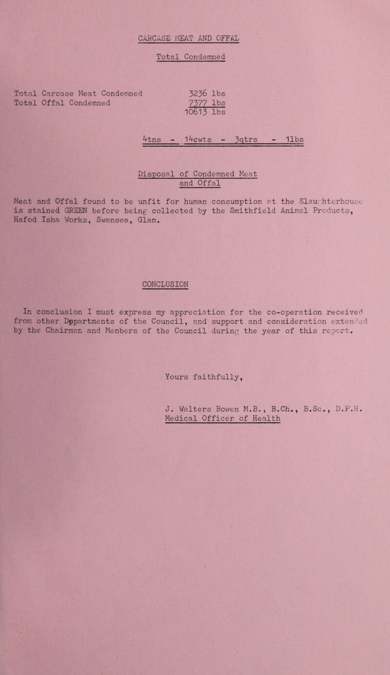 CARCASE HEAT AND OFFAL Total Condemned Total Carcase Meat Condemned Total Offal Condemned 3236 lbs 7377 lbs 10(Sl3 lbs 4tns l4cwts - 3qtrs - libs Disposal of Condemned Meat and Offal Meat and Offal found to be unfit for human consumption at the Slaughterhouse is stained GREEN before being collected by the Smithfield Animal Products, Hafod Isha Works, Swansea, Glam, CONCLUSION In conclusion I must express my appreciation for the co-operation received from other Departments of the Council, and support and consideration extended by the Chairman and Members of the Council during the year of this report. Yours faithfully, J. Walters Bowen M.B., B.Ch., B.Sc., D.P.H. Medical Officer of Health