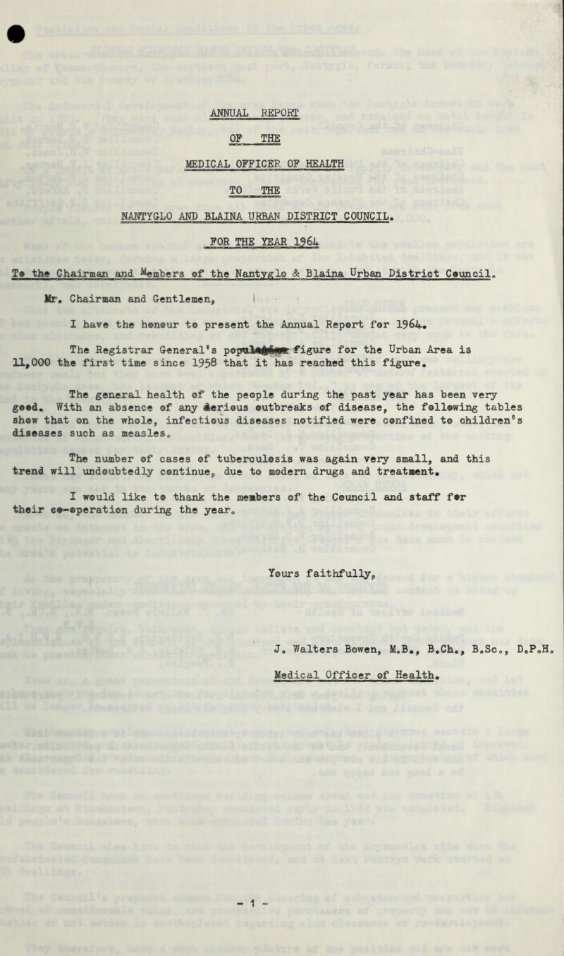 ANNUAL REPORT OF THE MEDICAL OFFICER OF HEALTH TO THE NANTYGLQ AND BLAINA URBAN DISTRICT COUNCIL. FOR THE YEAR 1964 To the Chairman and ^embers of the Nantyglo & Blaina Urban District Council,, Mr. Chairman and Gentlemen* i I have the honour to present the Annual Report for 1964* The Registrar General's pop*al*&i«r figure for the Urban Area is 11*000 the first time since 1958 that it has reached this figure. The general health of the people during the past year has been very good. With an absence of any Aerious outbreaks of disease, the following tables show that on the whole, infectious diseases notified were confined to children's diseases such as measles,, The number of cases of tuberculosis was again very small, and this trend will undoubtedly continue* due to modern drugs and treatment. I would like to thank the members of the Council and staff fer their co-operation during the yearQ Yours faithfully. J, Walters Bowen, M.B., B.Ch., B»Sc„, D®P,,H0 Medical Officer of Health.