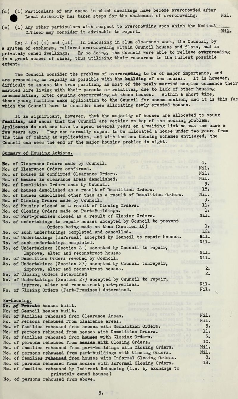 (d) (i) Particulars of any cases in which dwellings have become overcrowded after Local Authority has taken steps for the abatement of overcrowding. Nil. (e) (i) Any other particulars with respect to overcrowding upon which the Medical. Officer may consider it advisable to report. Re: 4 (c) (i) and (ii) In rehousing in slum clearance work, the Council, by a system of exchange, relieved overcrowding within Council houses and flats, and in privately owned dwellings. By so doing, the Council were able to relieve overcrowding in a great number of cases, thus utilizing their resources to the fullest possible extent. The Council consider the problem of overcrowding to be of major importance, and are proceeding as rapidly as possible with the bailding of new houses. It is however, difficult to assess the true position, as most of the newly married couples commence their married life living with their parents or relatives, due to lack of other housing accommodation, ofter causing overcrowding at these houses. Within a short time, these young families make application to the Council for accommodation, and it is this fac which the Council have to consider when allocating newly erected houses. It is significant, however, that the majority of houses are allocated to young families, and shows that the Council are getting on top of the housing problem. Applicants do not now have to spend several years on a waiting list as was the case a few years ago. They can normally expect to be allocated a house under two years from the time of making an application, and with the new housing schemes envisaged, the Council can seen the end. of the major housing problem in sight. Summary of Housing Actions. Bo. of Clearance Orders made by Council. No. of Clearance Orders confirmed. No. of houses in confirmed Clearance Orders. No. of heuses in clearance areas demolished. Ne. of Demolition Orders made by Council. Bo. of houses demolished as a result of Demolition Orders. No. of houses demolished other than as a result of Demolition Orders. No. pf Closing Orders made by Council. No. of Housing closed as a result of Closing Orders. No. of Closing Orders made on Part-Buildings. No. of Part-premises closed as a result of Closing Orders. No. of undertakings to repair houses accepted by Council to prevent Orders being made on them (Section 16) No. of such undertakings completed and cancelled. No. of Undertakings (informal) accepted by Council to repair houses. No. of such undertakings completed. No. of Undertakings (Section 21+) accepted by Council to repair. Improve, alter and reconstruct houses No. of Demolition Orders revoked by Council. No. of Undertakings (Section 27) accepted by Council to.urepair, improve, alter and reconstruct houses. No. of Closing Orders determined No. of Undertakings (Section 27) accepted by Council to repair, improve, alter and reconstruct part-premises. No. of Closing Orders (Part-Premises) determined. Re-Housing. No. of Private houses built. No. of Council houses built. No. of Families rehoused from Clearance Areas. No. of Persons rehoused from clearance areas. No. of families rehoused from houses with Demolition Orders. No. of persons rehoused from houses with Demolition Orders. No. of families rehoused from houses with Closing Orders. No. of persons rehoused from hsuaaa with Closing Orders. No. of families rehoused from part-buildings with Closing Orders. No. of persons rehouaed from part-buildings with Closing Orders. No. of families rehsu&ad from houses with Informal Closing Orders. No. of persons rehoused from houses with Informal Closing Orders. No. of families rehoused by Indirect Rehousing (i.e. by exchange to privately owned houses) No, of persons rehoused from above. 1. Nil. Nil. Nil. 9. 18. Nil. 3. 11. 1. Nil. 1. 12. Mil. Nil. i i Nil. Nil. 2. 2. Nil. Nil. Nil. Nil. 5. 11. 3. 10. Nil. Nil. 8. 18.