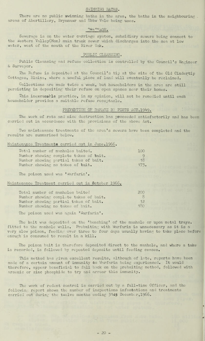 swimming baths. There are no public swimming baths in the area, the baths in the neighbouring , areas of Abertillery, Brynmawr and Ebbw Vole being uses. ^RqTNAGE. Sewerage is on the water carriage system, subsidiary sewers being connect to the Western Valley(Mon) main trunk sewer which discharges into the sea at low water, west of the mouth of the River Usk. PUBLIC CLEANSING. Public Cleansing and refuse collection is controlled by the Council's Engineer & Surveyor. The Refuse is deposited at the Council's tip at the site of the Old Cindertip Cottages, Blaina, where a useful piece of land will eventually be reclaimed. Collections are made twice a week, but householders in the area are still persisting in depositing their refuse on open spaces netar their homes. This inexcusable practice, in my opinion, will not be remedied until each householder provides a suitable refuse receptacle. PREVENTION OF DAMAGE BY PESTS ACT.1949. The work of rats and mice destruction has proceeded satisfactorily and has been carried out in accordance with the provisions of the .above Act. Two maintenance treatments of the area's sewers have been completed and the results are summarised below. Maintenance Treatments carried out in June>1966. Total number of manholes baited. 100 Number showing complete takes of bait. 9 Number showing partial takes of bait. l8 Number showing no takes of bait. 173. The poison used was 'Warfarin'. Maintenance Treatment carried out in October 1966. Total number of manholes baited 200 Number showing complete takes of bait. 8 Number showing partial takes of bait. 12 Number showing no takes of bait. ISO The poison used was again 'Warfarin'. The hait was deposited on the 'benching' of the manhole or upon metal trays, fitted to the manhole walls. Prebaiting with Warfarin is unnecessary as it is a very slow poison, feeding over three to four days usually having to take place before enough is consumed to result in a kill. The poison bait is therefore deposited direct to the manhole, and where a take is recorded, is followed by repeated deposits until feeding ceases. This method has given excellent results, although of late, reports have been made of a certain amount of immunity bo Warfarin being experienced. It would therefore, appear beneficial to fall back on the prebaiting method, followed with arsenic or zinc phosphide to try and arrear this immunity. The work of rodent control is carried out by a full-time Officer, and thc- followin^ report shows the number of inspections infestations and treatments carried out during the twelve months ending 31d£ December,1966. ♦