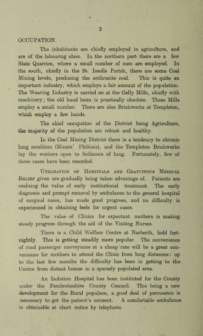 OCCUPATION. The inhabitants are chiefly employed in agriculture, and are of the labouring class. In the northern part there are a few Slate Quarries, where a small number of men are employed. In the south, chiefly in the St. Issells Parish, there are some Coal Mining levels, producing the anthracite coal. This is quite an important industry, which employs a fair amouiit of the population. The Weaving Industry is carried on at the Geliy Mills, chiefly with machinery; the old hand loom is practically obsolete. These Mills employ a small number. There are also Brickworks at Templeton, which employ a few hands. The chief occupation of the District being Agriculture, the majority of the population are robust and healthy. In the Coal Mining District there is a tendency to chronic lung condition (Miners’ Phthisis), and the Templeton Brickworks lay the workers open to Scilicosis of lung. Fortunately, few of these cases have been recorded. Utilisation of Hospitals and Gratuitous Medical Relief given are gradually being taken advantage of. Patients are realising the value of early institutional treatment. The early diagnosis and prompt removal by ambulance to the general hospital of surgical cases, has made good progress, and no difficulty is experienced in obtaining beds for urgent cases. The value of Clinics for expectant mothers is making steady progress through the aid of the Visiting Nurses. There is a Child Welfare Centre at Narberth, held fort- nightly. This is getting steadily morel popular. The convenience of road passenger conveyance at a cheap rate will be a great con- venience for mothers to attend the Clinic from long distances: up to the last few months the difficulty has been in getting to the Centre from distant homes in a sparsely populated area. An Isolation Hospital has been instituted for the County under the Pembrokeshire County Council. This being a new development for the Rural populace, a good deal of persuasion is necessary to get the patient’s consent. A comfortable ambulance is obtainable at short notice by telephone.