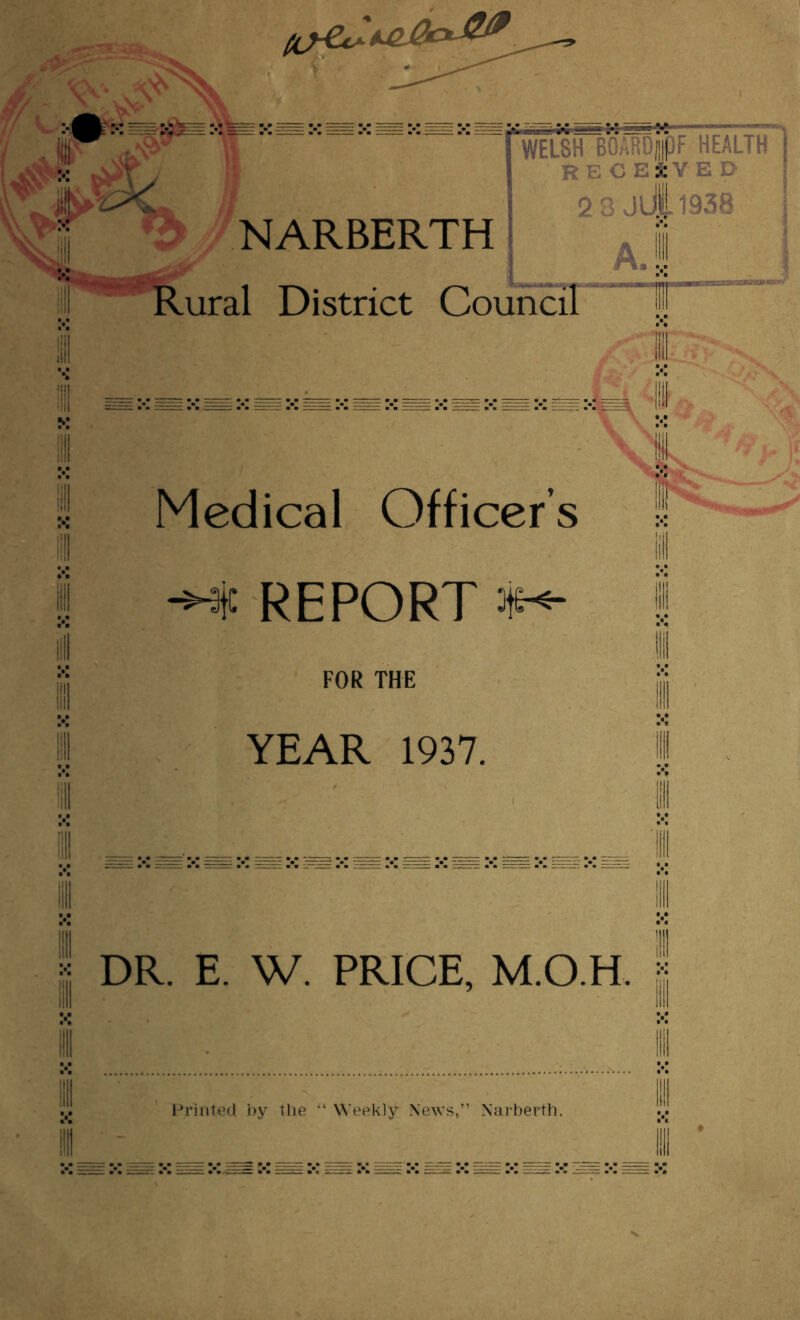 fjJp-AaL. „ S?V ' ' ' '’'  WELSH BOARojj>F HEALTH J *S>T j RECEIVED ii! NARBERTH 3 Jui-1938 A.! Rural District Council jL Medical Officer’s -M REPORT *•«- FOR THE YEAR 1937. DR. E. W. PRICE, MO H. j Printed by the “ Weekly News,” Narberth.