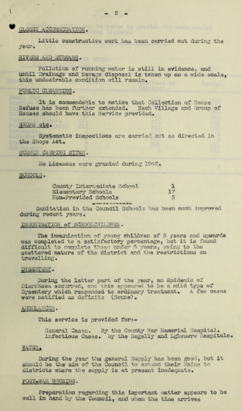 1 h * closet a-cco?idODvriop. Little constructive work Las been carried out during the year* HlV -li.3 ii.D oiTiKiMS • Pollution of running water is still in evidence.; and until Drainage and Sewage disposal is taken up on a wide scale, this undesirable condition will remain. PUBLIC CLEANSING. It is commendable to notice that Collection of louse Ileitise has been further extended. Each Village and Group of Houses should have this Service provided. 3'wrh etc. Systematic inspections are carried out as directed in the Shops Act. sue..:,I capping situs. Ho Licences were panted during 1£4£. SCHOOLS. Count/ Intermediate School 1 Elementary schools 17 Non-Provided Schools 5 mm-*** ***•»-• •>**•*• Sanitation in the Council School? has been much improved during recent years. x-.ia^IS/iTiOft of SCIiOOLColLDF^ , Ihe iroraunisation of young children of 5 years and upwards was completed to a satisfactory percentage, but it is found difficult to comp?,ete those under 5 years, owing to the scattex*ed nature of the district and the restrictions on travelling. During the latter part of tne /ear, an Epidemic of Diarrhoea occurred, art this appeared to be a mild type of Dysentery which responded, to ordinary treatment. A few cases were notified as definite (Sonne). A. l-> Of' —^ sj i-: • Tiiis service is provided for;- General Cases. By the County War Memorial Hospital. Infectious Cases• By the Begelly and Lglwsv/r/ hospitals. W.iTEE . During the year the general Supply has been good, but it should be the aim of the Council to extend their Maine to districts v/iiere the supply is at present inadequate • PO3 i- .-7 u > H'. )US ILG. Preparation regarding this important matter appeal's to be well in hand by the Council, and when the time arrives
