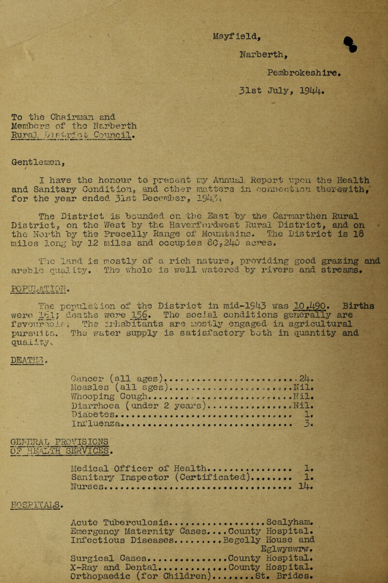 Mayfield, Narberth, Pemb rolcesh ire • 31st July, 1944. To the Chairman and Members of the Narberth Rural -Dietriob Council, Gentlemen, I have the honour to present my Annual Report upon the Health and Sanitary Condition, and ether matters in oonreotlou therewith,' for the year ended 31st December, 1943* The District is bounded on the East by the Carmarthen Rural District, on the West by the Haverfordwest Rural District, and on the North by the Precelly Range of Mountains, The District is 18 miles long by 12 miles and occupies 80,240 ac^es, The land is mostly of a rich nature, providing good grazing and arable Quality. The whole is well watered by rivers and streams. POPULATION. The population of the District in mid-1943 was 10,490* Births were Ibl; deaths were 156. The social conditions generally are favourable4 The inhabitants are mostly engaged in agricultural pursuits. The water supply is satisfactory both in quantity and quality.. DEATHS. Cancer (all ages24• Me as les (all age s) . , • *,. . • * • . *«»c . • .».. $ , ♦ XT il . Whooping Cough . • r,..,,. *.. .Nil. Diarrhoea (under 2 years) Nil. Diabetes. 1. Influenza 3. GENERAL PROVISIONS Medical Officer of Health 1. Sanitary Inspector (Certificated)........ 1. Nurses 14. HOSPITALS. Acute Tuberculosis Sealyham. Emergency Maternity Cases.... County Hospital. Infectious Diseases Begelly House and Eglwyswrw. Surgical Cases......... .County Hospital. X-Ray and Dental County Hospital. Orthopaedic (for Children) St. Brides.