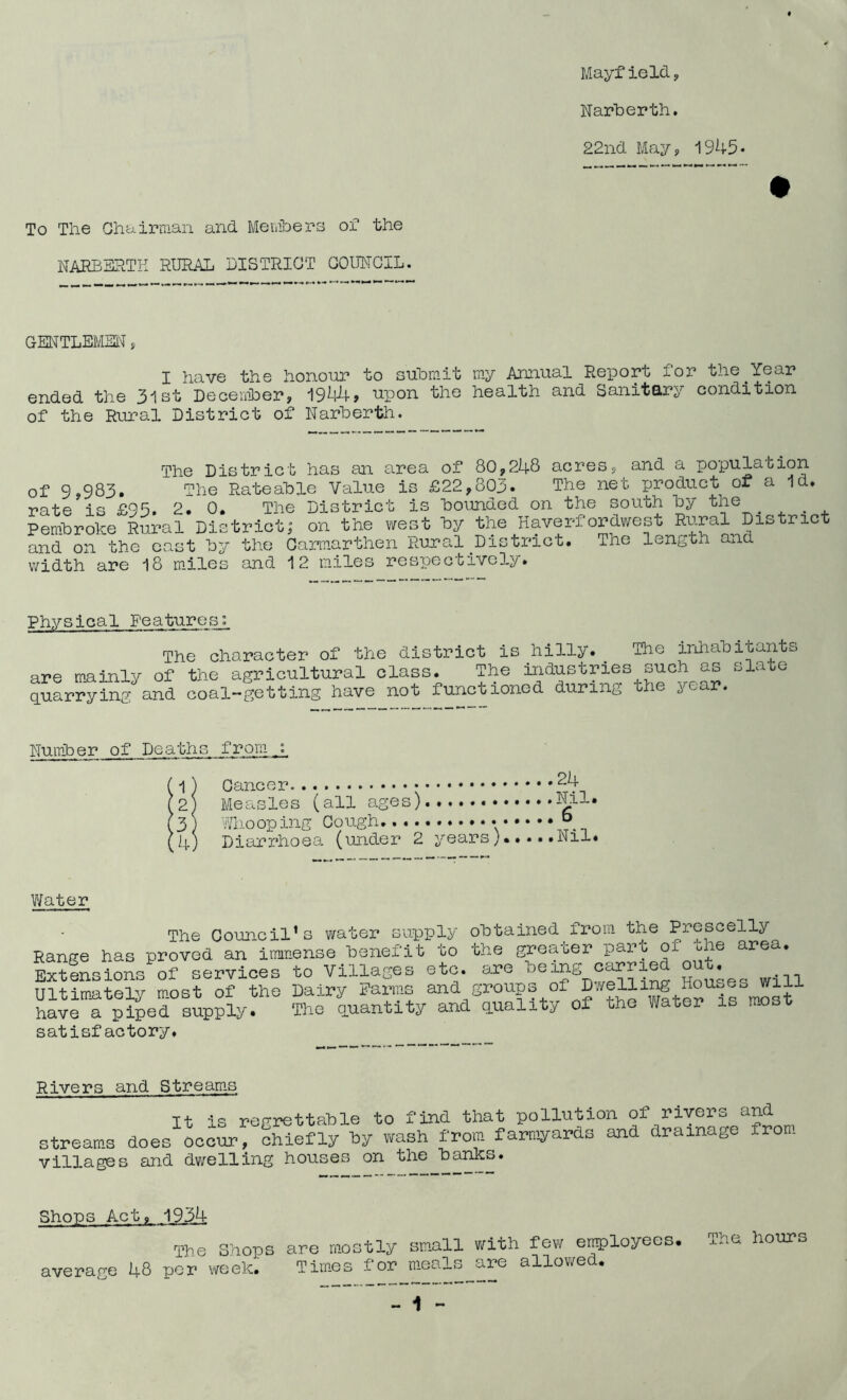 Mayfield, Narberth. 22nd May, 1945• To The Chairman and Members of the NARBERTH RURAL DISTRICT COUNCIL. GENTLEMEN, I have the honour to submit my Annual Report for the Year ended the 3lst December, 1944, upon the health and Sanitary condition of the Rural District of Narberth. The District has an area of 80,248 acres, and a population of 9,983. The Rateable Value is £22,803. The net product or a Id. rate is £95. 2. 0. The District is bounded on the south by the # Pembroke Rural District; on the west by the Haverfordwest Rural Dis ric and on the east by the Carmarthen Rural District. The length and width are 18 miles and 12 miles respectively. Physical Features:, The character of the district is hilly.. The inhabitants are mainly of the agricultural class. The industries such as sla e quarrying and coal-getting have not functioned during the year. Number of Death; 1 2 .3 4, from : Measles (all ages) ...6 •.'1/no op mg Diarrhoe a (under 2 years).. ...Nil Water The Council’s water supply obtained from the Prescelly Range has proved an Immense benefit to the greater pare of the area. Extensions of services to Villages etc. are oeingcarrie • Ultimately most of the Dairy Farms ana groups of Dining Houses will have a piped supply. The quantity and quality oi uhe Water is mo satisfactory. Rivers and Streams It is regrettable to find that pollution of rivers and streams does occur, chiefly by wash from farmyards and drainage from villages and dwelling houses on the banks. Shops Act, 1934 The Shops are mostly small with few employees. The hours average 48 per week. Times for meals are allowed.