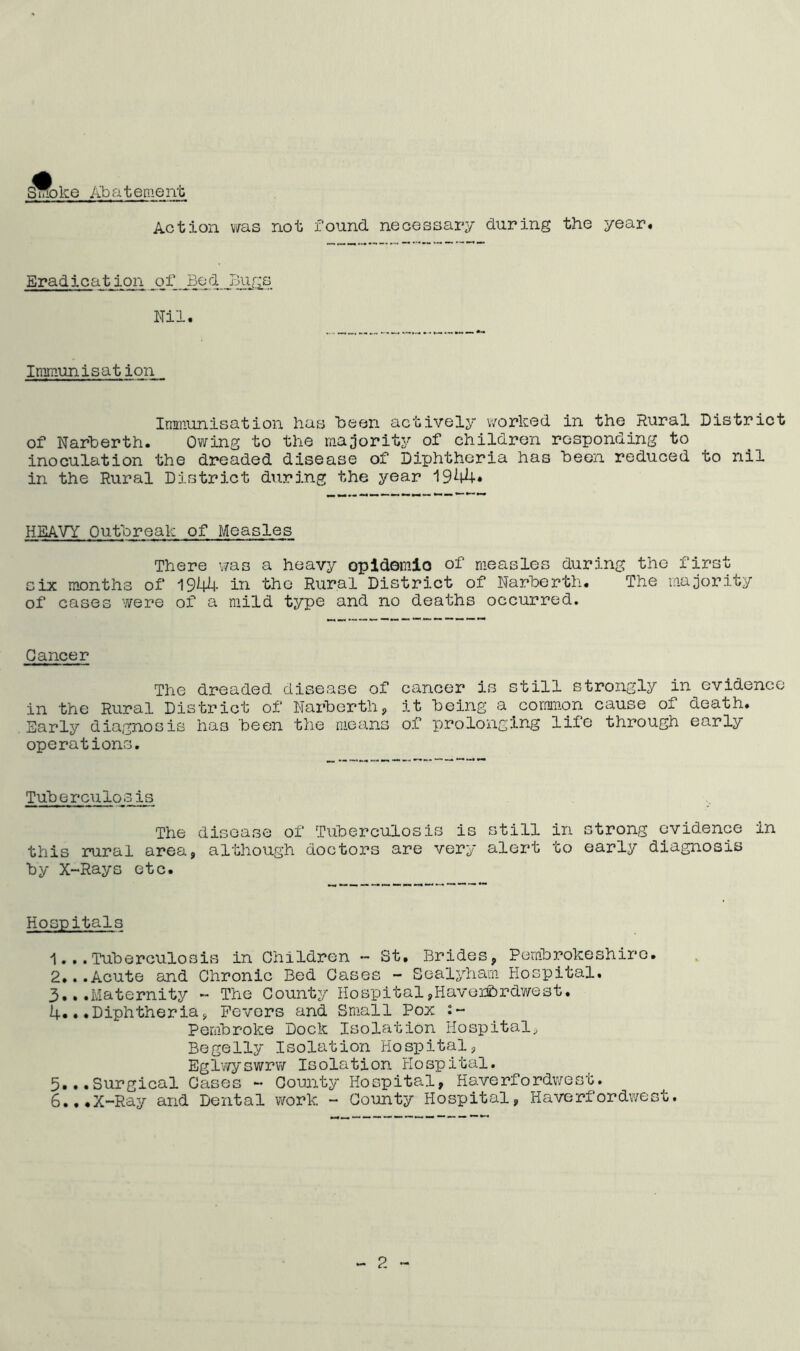 Smoke Abatement Action was not found, necessary during the year. Eradication of Bed Bugs Nil. Immunisat ion Immunisation has been actively worked in the Rural District of Narberth. Owing to the majority of children responding to inoculation the dreaded disease of Diphtheria has been reduced to nil in the Rural District during the year 1944* HEAVY Outbreak of Measles There was a heavy opidomio of measles during the first six months of 1944- in the Rural District of Narberth. The majority of cases were of a mild type and no deaths occurred. Cancer The dreaded disease of cancer is still strongly in evidence in the Rural District of Narberth, it being a common cause of death. Early diagnosis has been the means of prolonging life through early operations. Tuberculosis The disease of Tuberculosis is still in strong evidence in this rural area, although doctors are very alert to early diagnosis by X-Rays etc. Hospitals 1.. . Tuberculosis in Children - St. Brides, Pembrokeshire. 2.. .Acute and Chronic Bed Cases - Sealyham Hospital. 3.. .Maternity - The County Hospital,Haverfordwest. 4.. .Diphtheria, Fevers and Small Pox Pembroke Dock Isolation Hospital, Begelly Isolation Hospital, Eglwyswrw Isolation Hospital. 5.. .5.rgical Cases - County Hospital, Haverfordwest. 6.. .X-Ray and Dental work - County Hospital, Haverfordwest.