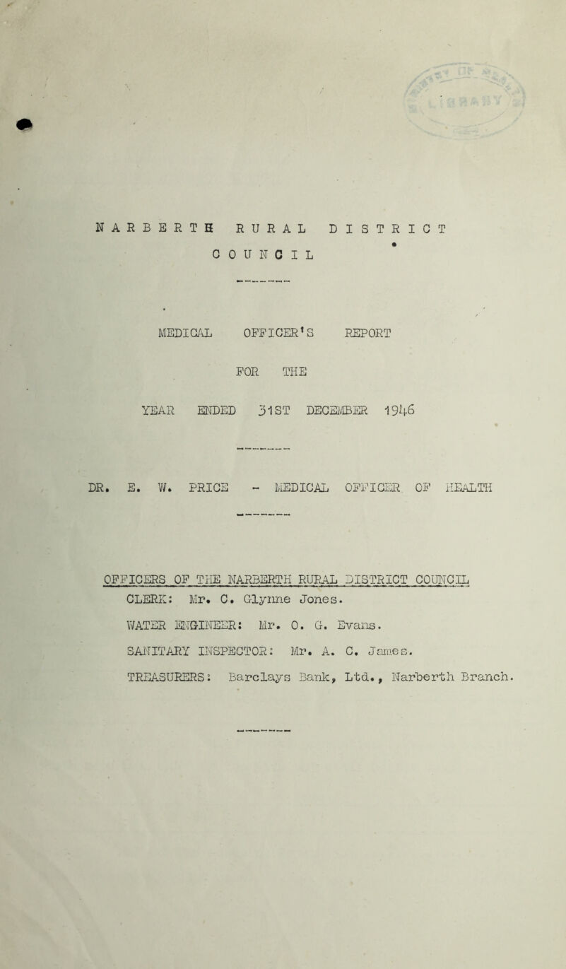 NARBERTH RURAL G OUNCIL DISTRICT MEDICAL OFFICERS REPORT FOR THE YEAR ENDED 31ST DECEMBER 1946 DR. E. V/. PRICE ~ MEDICAL OFFICER OF HEALTH OFFICERS OF THE NARBERTH RURAL DISTRICT COUNCIL CLERK: Mr. C. C-lynne Jones. WATER ENGINEER: Mr. 0. Or. Evans. SANITARY INSPECTOR: Mr. A. C. James. TREASURERS: Barclays Bank, Ltd., Narberth Branch.