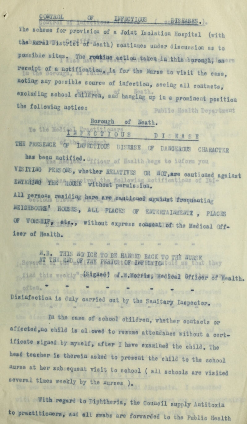 CvMniwL .3, li<gnC'i'.K.lff ihe scheme for provision of a Joint Isolation ospital (with the fiurai n.tfe|{*tf death) continues under dUwa.ioa ss to postibie sites, Ihe routine action take* in this borough, on reeeipt of a nptiiication, is for the Nurse to visit the case, noting any po.slble source of infection, seeing all contacts, excluding school children, an? hanging up in * prominent position the following aoticei ...... s , _ Borough of ifeath. -Li——. 1 l '■> J b' n b-*cb 1H£ PKhSt»*jfGK Ii^F^C^XfVIF' T -a? t.* 1 n -■ UinEXoK OP D-AiSGSfiOD£ CHARACTER has beea aotifio<3. mam p::‘* * . whether iXUTU i OR !«,» cautioned against mmm tm house without perais ion. AU parsons residing here are cautioned against frequenting nilGHBuUifi* HOUSES, ALL PLACE? Of WsminiMI , PUCSS & WOttHU*, ate., without express consent of the Medical )ff- icer of Health. . 1 il -1 i( - . |T if'. Ml. J£, Hit PMI0> OF InF (, *> u (Signed) J.i.siorris, ledioal Officer of Health Lisinfaction is duly carried out by the Sanitary Inspector. *41 »* 0fi *K »*S- in the case of school children, whether contacts or a,.eoteo.uo caild is al owed to resume attendance without a cert- ificate signed by my,elf, after I have examined the child. The head teacher is therein asked to present the child to the school nurse at her sub equeat visit to school ( ail schools are visited several times weekly by the nurses ). -ith regard to > Iphtheria, the Council supply Antitoxin to practitioners, and alt swabs are forwarded to the Public Health