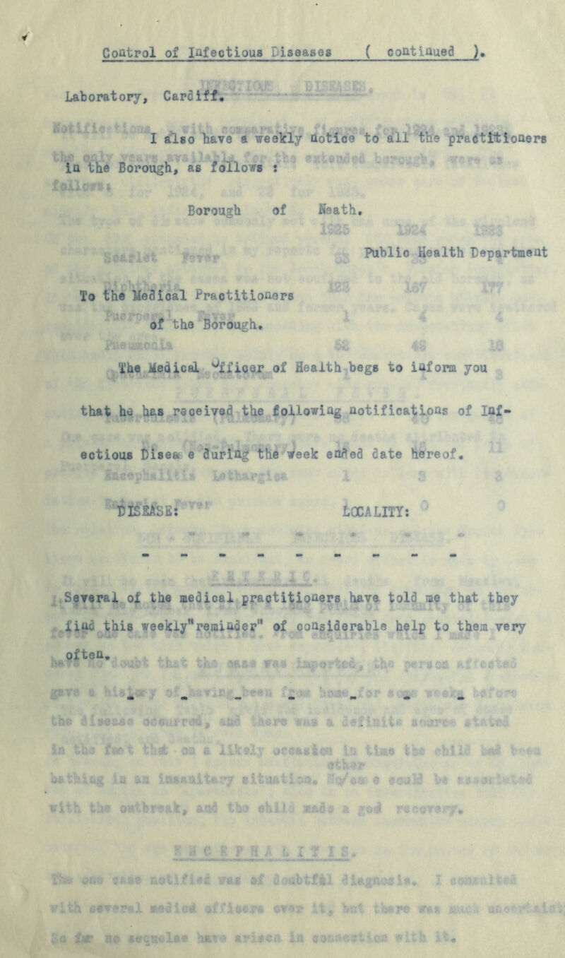 Control of Infectious Liseases ( continued ) Laboratory, Cardiff* I also have a weekly notice to all the practitioners *4^ v ... ‘i' f; W'*', } i . \ •' . |%j in the Borough, as follows : .v LI- a, * Borough of Neath. Public Health Department To the Medical Practitioners ; * >* yv. r- . -j ; j of the Borough* The Medical Officer of Health begs to inform you that he has received the following notifications of Inf- ectious Disea e during the week ended date hereof. DISEASE: LOCALITY: Several of the medical practitioners have told me that they find this weekly’1 reminder” of considerable help to them very often. ng