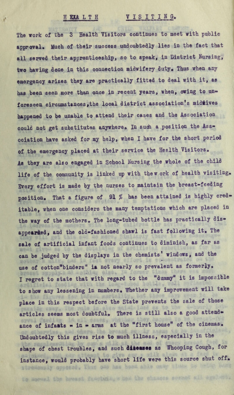 H EAA L T H VISITING, The work of the 3 Health Visitors continues to meet with public approval. Much of their success undoubtedly lies in the fact that all served their apprenticeship, so to speak, in district Nursing, two having done in this connection midwifery duty. Thus when any emergency arises they are practically fitted to deal with it, as has been seen more than once in recent years, when, owing to un- foreseen circumstances,the local district association*s midlives happened to be unable to attend their cases and the Association could not get substitutes anywhere. In such a position the Ass- ociation have asked for my help, when I have for the short period of the emergency placed at their service the Health Visitors. As they are also engaged in School Nursing the whole of the child life of the community is linked up with thew ork of health visiting. Every effort is made by the nurses to maintain the breast-feeding position. That a figure of 91 % has been attained is highly cred- itable, when one considers the many temptations which are placed in the way of the mothers. The long-tubed bottle has practically dis- appeared, and the old-fashioned shawl is fast following it. Ihe sale of artificial infant foods continues to diminish, as far as can be judged by the displays in the chemists' windows, and the use of cotton^binders ia not nearly so prevalent as formerly. I regret to state that with regard to the “dummy11 it is impossible to show any lessening in numbers. Whether any improvement will take place in this respect before the State prevents the sale of those articles seems most doubtful. There is still also a good attend- ance of infants - in - arms at the “first house of the cinemas. Undoubtedly this gives rise to much illness, especially in the shape of chest troubles, and such diBenes as Whooping Cough, for instance, would probably have short life were this source shut off.
