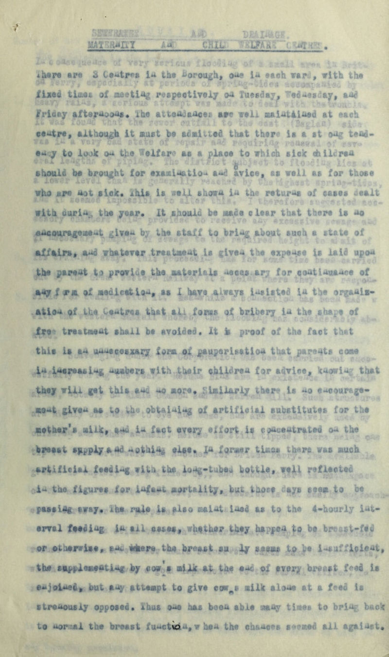 MAr;fo»nT 'la cHit; . I- c $■*■■■ ,*-*.?- cv? v#*y leribttA fio 4 in./ •./ ?.J,1 - ** : , *her© are & teat^r* ia the borough, one 1** ssch war , with the ■ * \f* fci f# *'•• -;- *y ** p':■•: v. a ox s- Ide?» -it -j >atfe- ' *j ■ fixed time a of meeting respeet ivoiy on Tuesday, -’edueidaw, aor U •’** : *® * ' '• ’ *® ' ' *> '; t» S t k'vicay afternoon*. ihe attendance! aw? well malntiiaed at each Ab *«8* has the r :.-. pit;: 1 te t; -- rat (S^difl si * centre, although it must be aCaivted that then ia a ft ©ng tefid- vc© 1** «*- ■ ery £t*.te 0, .'’H&pa.lr ?* jjuirlftg renewal m ?st* ea.y to look on the Welfare as a place to which sick chili ran - * ■’•■*■  : .■• 1 ■ * h- ■ . P v t '-• • 0 j Lo 'jt 5 I« i ; • X. should be brought for examin&tlo-* a**d avice, ss well as for those who are not sick* xhis is v>*li shown in the return of eases . salt with uuri**, the year, it sAOuik be mane clear thfct tiers U no encouragement give** by the staff to bring about such a state of affairs, and whatever treelment is give** the expease is laic upon the parent t3 proves the materials aeons ar;; for coatiauaace of i C - t * r? ’ '‘Pa ' r_ ?r» r *v » any f pa of medication, eg X have always insisted in the org&nii- atioa of the Centres that alt forms of bribery in the shape of fro * treatment shall be avoided. it fe proof of the fact th» t this is an jaaecesxayy form of pauperisation that parents come in increasing umbers with their children for advice, knowing that taey will get this sac ^.o more* similariy ther? is **o encourage- - . »•« • v n v* vi* wRjtjis >''*> v. * few moat given as to vh*. obtaining of artificial substitutes for the siather*s milk, sn* i-* fact every eifort is c^eutrateo ou the breeat sg^plyaud apthi*j| else* fu former times there was much •■***» s« ■* *a a : ** • «. .i -■ artificial feeding vibu the loog-tubew bottle, wall yeflaetec the figures lor Waat mortality, tui taorf « ays seem to be passim* away* ihe rale la also maimt load as to the 4-hourly iat- erval faacimg ia all cares, ^h^thar they happea to be fcre ; t-fet or otherwise, sac where the breast su ly to he insufficient, * * •* ■ v» : “ - tv- J f the ai^fl«ma#tinf by co# s milk at the eat of every breast f^ed it eajoiaes, but any attempt to give cce^s milk alone at a feed is sti*enously opposed* thus oao has been able :.may times to bring back