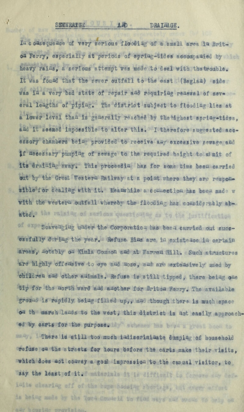 S8JBBM3E DBAIMGE. Ait) £ In consequence of very serious flooding of a small ares iu Brit- ou Ferry, especially at periods of spring-tides accompanied by heavy rains, a serious attempt was med^ to deal with the trouble. It was found that the sewer outfall to the east (Baglau) side was iu a very bad st*te of repair and requiring reaewal of sev« er&l lengths of piping, The district subject to flooding lies at a lower level than is generally reached by the highest spring-tides, and it seemed impossible to alter this. I therefore suv ested acc- essory chambers beia- provided to receive any excessive sewage and necessary pumping of Sewage to the required height to a) mit of its draining away. This proceed in has for some time been carried out by the Great Western Railway at a point where they arc respon- sible 'for dealing with it-. He&nvphile a connection has been mad^ w with the western outfall whereby the flooding has considerably ab- ated. Scavenging under the Corporation has boon carried out succ- essfully during the year. Refuse Bins are in existence in certain areas, notably on Kimla Common and at Warren Hill, Such structures are highly offensive to eye and nose, and are extensively used by children and other animals. Refuse is still tipped, there being one tip for the north ward and another for Briton Ferry, The available ground is rapidly being filled up,, and though there is much space on th marsh lands to the west, this district is not easily approach1 ed by carts for the purpose. There is still too much indiscriminate dumping of household refute on the streets for hours before the carts make their visits, which does not convey a good impression to the casual visitor, to 3ay the least of it.