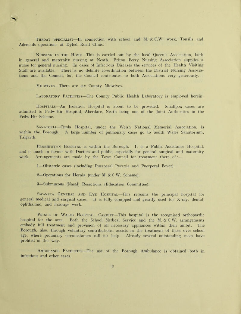 Throat Specialist—In connection with school and M. & C.W. work, Tonsils and Adenoids operations at Dyfed Road Clinic. Nursing in the Home—This is carried out by the local Queen’s Association, both in general and maternity nursing at Neath. Briton Ferry Nursing Association supplies a nurse for general nursing. In cases of Infectious Diseases the services of the Health Visiting Staff are available. There is no definite co-ordination between the District Nursing Associa- tions and the Council, but the Council contributes to both Associations very generously. Midwives—^There are six County Midwives. Laboratory Facilities—^The County Public Health Laboratory is employed herein. Hospitals—An Isolation Hospital is about to be provided. Smallpox cases are admitted to Fedw-Hir Hospital, Aberdare, Neath being one of the Joint Authorities in the Fedw-Hir Scheme. Sanatoria—Cimla Hospital, under the Welsh National Memorial Association, is within the Borough. A large number of pulmonary cases go to South Wales Sanatorium, Talgarth. Penrhiwtyn Hospital is within the Borough. It is a Public Assistance Hospital, and is much in favour with Doctors and public, especially for general surgical and maternity work. Arrangements are made by the Town Council for treatment there of ;— 1— Obstetric cases (including Puerperal Pyrexia and Puerperal Fever). 2— Operations for Hernia (under M. & C.W. Scheme). 3— Submucous (Nasal) Resections (Education Committee). Swansea General and Eye Hospital—^This remains the principal hospital for general medical and surgical cases. It is fully equipped and greatly used for X-ray, dental, ophthalmic, and massage work. Prince of Wales Hospital, Cardiff—This hospital is the recognised orthopaedic hospital for the area. Both the School Medical Service and the M. & C.W. arrangements embody full treatment and provision of all necessary appliances within their ambit. The Borough, also, through voluntary contributions, assists in the treatment of those over school age, where pecuniary circumstances call for help. Already several outstanding cases have profited in this way. Ambulance Facilities—^The use of the Borough Ambulance is obtained both in infectious and other cases.