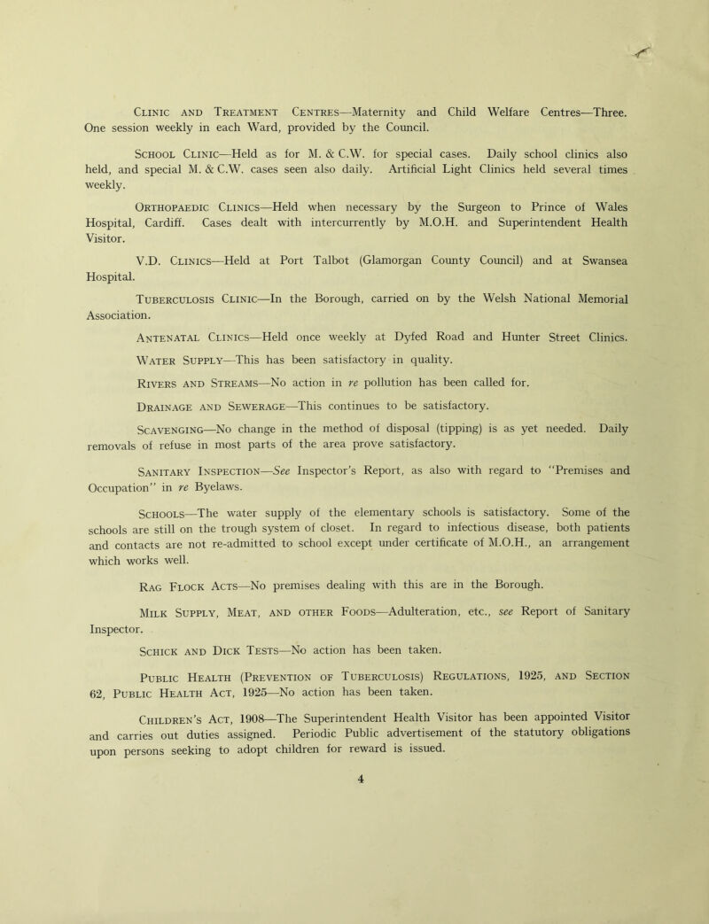 Clinic and Treatment Centres—Maternity and Child Welfare Centres—Three. One session weekly in each Ward, provided by the Council. School Clinic—Held as for M. & C.W. for special cases. Daily school clinics also held, and special M. & C.W. cases seen also daily. Artificial Light Clinics held several times weekly. Orthopaedic Clinics—Held when necessary by the Surgeon to Prince of Wales Hospital, Cardiff. Cases dealt with intercurrently by M.O.H. and Superintendent Health Visitor. V.D. Clinics—Held at Port Talbot (Glamorgan Coimty Council) and at Swansea Hospital. Tuberculosis Clinic—In the Borough, carried on by the Welsh National Memorial Association. Antenatal Clinics—Held once weekly at Dyfed Road and Hunter Street Clinics. Water Supply—This has been satisfactory in quality. Rivers and Streams—No action in re pollution has been called for. Drainage and Sewerage—This continues to be satisfactory. Scavenging—No change in the method of disposal (tipping) is as yet needed. Daily removals of refuse in most parts of the area prove satisfactory. Sanitary Inspection—See Inspector’s Report, as also with regard to “Premises and Occupation” in re Byelaws. Schools—The water supply of the elementary schools is satisfactory. Some of the schools are still on the trough system of closet. In regard to infectious disease, both patients and contacts are not re-admitted to school except under certificate of M.O.H., an arrangement which works well. Rag Flock Acts—No premises dealing with this are in the Borough. Milk Supply, Meat, and other Foods—Adulteration, etc., see Report of Sanitary Inspector. Schick and Dick Tests—No action has been taken. Public Health (Prevention of Tuberculosis) Regulations, 1925, and Section 62, Public Health Act, 1925—No action has been taken. Children’s Act, 1908—The Superintendent Health Visitor has been appointed Visitor and carries out duties assigned. Periodic Public advertisement of the statutory obligations upon persons seeking to adopt children for reward is issued.