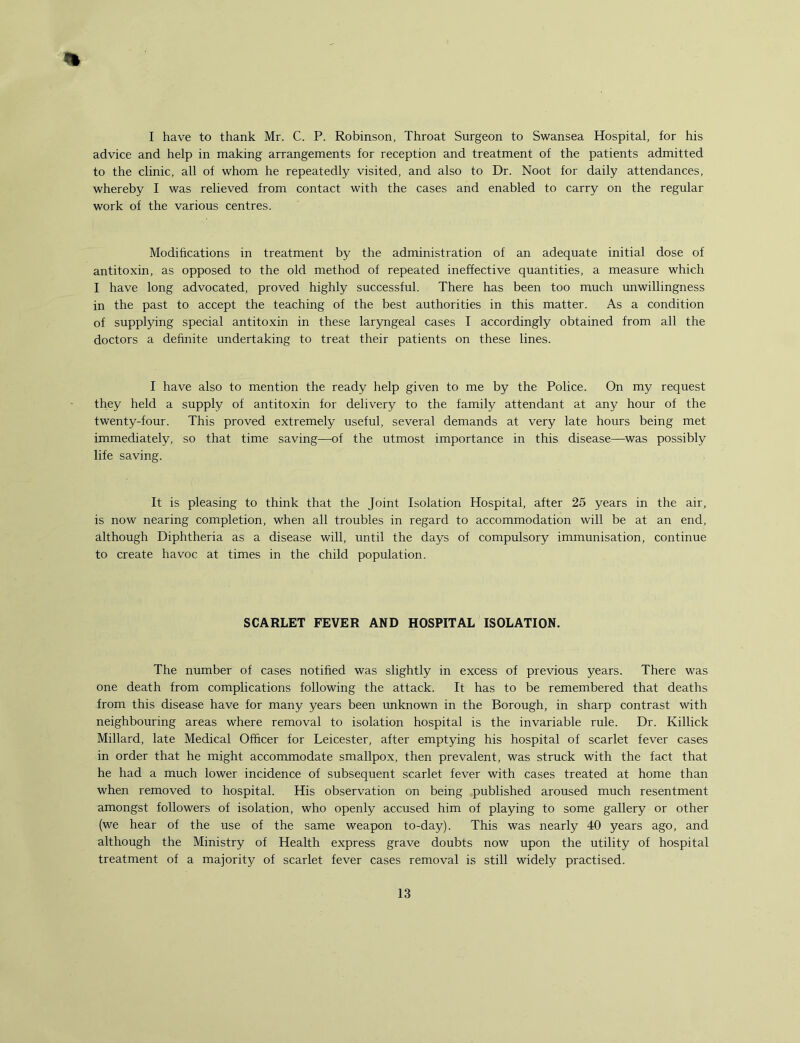 % I have to thank Mr. C. P. Robinson, Throat Surgeon to Swansea Hospital, for his advice and help in making arrangements for reception and treatment of the patients admitted to the clinic, all of whom he repeatedly visited, and also to Dr. Noot for daily attendances, whereby I was relieved from contact with the cases and enabled to carry on the regular work of the various centres. Modifications in treatment by the administration of an adequate initial dose of antitoxin, as opposed to the old method of repeated ineffective quantities, a measure which I have long advocated, proved highly successful. There has been too much unwillingness in the past to accept the teaching of the best authorities in this matter. As a condition of supplying special antitoxin in these laryngeal cases I accordingly obtained from all the doctors a definite undertaking to treat their patients on these lines. I have also to mention the ready help given to me by the Police. On my request they held a supply of antitoxin for delivery to the family attendant at any hour of the twenty-four. This proved extremely useful, several demands at very late hours being met immediately, so that time saving—of the utmost importance in this disease—was possibly life saving. It is pleasing to think that the Joint Isolation Hospital, after 25 years in the air, is now nearing completion, when all troubles in regard to accommodation will be at an end, although Diphtheria as a disease will, until the days of compulsory immunisation, continue to create havoc at times in the child population. SCARLET FEVER AND HOSPITAL ISOLATION. The number of cases notified was slightly in excess of previous years. There was one death from complications following the attack. It has to be remembered that deaths from this disease have for many years been unknown in the Borough, in sharp contrast with neighbouring areas where removal to isolation hospital is the invariable rule. Dr. Killick Millard, late Medical Officer for Leicester, after emptying his hospital of scarlet fever cases in order that he might accommodate smallpox, then prevalent, was struck with the fact that he had a much lower incidence of subsequent scarlet fever with cases treated at home than when removed to hospital. His observation on being published aroused much resentment amongst followers of isolation, who openly accused him of playing to some gallery or other (we hear of the use of the same weapon to-day). This was nearly 40 years ago, and although the Ministry of Health express grave doubts now upon the utility of hospital treatment of a majority of scarlet fever cases removal is still widely practised.