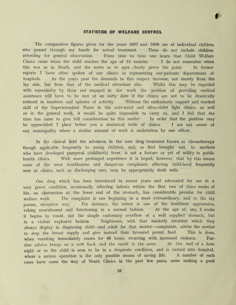 t STATISTICS OF WELFARE CENTRES. The comparative figures given for the years 1937 and 1938 are of individual children who passed through my hands for actual treatment. These do not include children attending for general observation. From time to time one hears that Child Welfare Clinics cease when the child reaches the age of 12 months. I do not remember when this was so in Neath, and the notes as to ages clearly prove the point. In former reports I have often spoken of our clinics as representing out-patients departments of hospitals. As the years pass the demands in this respect increase, not merely from the lay side, but from that of the medical attendant also. Whilst this may be regarded with equanimity by those not engaged in the work the position of providing medical assistance will have to be met at an early date if the clinics are not to be drastically reduced in numbers and spheres of activity. Without the enthusiastic support and marked skill of the Superintendent Nurse in the ante-natal and ultra-violet light clinics, as well as in the general work, it would be quite impossible to carry on, and I feel that the time has come to give full consideration to this matte”. In order that the position may be appreciated I place before you a statistical table of clinics. I am not aware of any municipality where a similar amount of work is undertaken by one officer. In the clinical field the advances in the new drug treatment known as chemotherapy though applicable frequently to young children, and, as first brought out, to mothers who have developed puerperal (childbirth) fever, is not a feature as yet of utility in public health clinics. With more prolonged experience it is hoped, however, that by this means some of the most troublesome and dangerous complaints affecting child-hood frequently seen at clinics, such as discharging ears, may be appropriately dealt with. One drug which has been introduced in recent years and advocated for use in a very grave condition, occasionally affecting infants within the first two of three weeks of life, an obstruction at the lower end of the stomach, has considerable promise for child welfare work. The complaint is one beginning in a most extraordinary, and to the lay person, deceptive way. For instance, the infant is one of the healthiest appearance, taking nourishment and functioning in a normal fashion. At the age of, say, 2 weeks it begins to vomit, not the simple customary overflow of a well supplied stomach, but in a violent explosive fashion. Neighbours, with that masterly intuition which they always display in diagnosing child—and adult for that matter—complaints, advise the mother to stop the breast supply and give instead their favoured patent food. This is done, when vomiting immediately ceases for 48 hours, recurring with increased violence. Fur- ther advice brings on a new food, and the result is the same. At the end of a fort- night or so the child is seen to be in a desperate condition, and is rushed into hospital, where a serious operation is the only possible means of saving life. A number of such cases have come the way of Neath Clinics in the past few years, some making a good