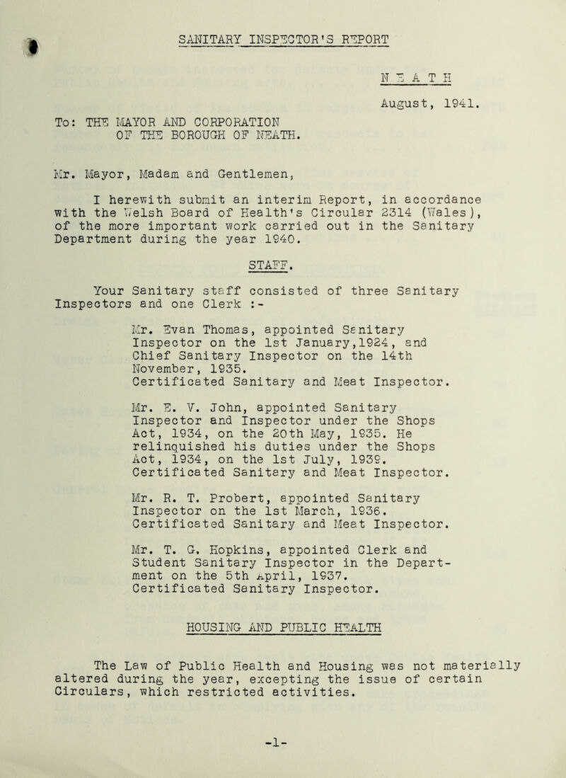 SANITARY INSPECTOR’S REPORT NEAT H To: THE MAYOR AND CORPORATION OF THE BOROUGH OF NEATH. August, 1941. Mr. Mayor, Madam and Gentlemen, I herewith submit an interim Report, in accordance with the welsh Board of Health’s Circular 2314 (Hales), of the more important work carried out in the Sanitary Department during the year 1940. STAFF. Your Sanitary staff consisted of three Sanitary Inspectors and one Clerk :- Mr. Evan Thomas, appointed Sanitary Inspector on the 1st January,1924, and Chief Sanitary Inspector on the 14th November, 1935. Certificated Sanitary and Meat Inspector. Mr. E. V. John, appointed Sanitary Inspector and Inspector under the Shops Act, 1934, on the 20th May, 1935. He relinquished his duties under the Shops Act, 1934, on the 1st July, 1939. Certificated Sanitary and Meat Inspector. Mr. R. T. Probert, appointed Sanitary Inspector on the 1st March, 1936. Certificated Sanitary and Meat Inspector. Mr. T. G, Hopkins, appointed Clerk and Student Sanitary Inspector in the Depart- ment on the 5th i^pril, 1937. Certificated Sanitary Inspector. HOUSING AND PUBLIC HEALTH The Law of Public Health and Housing was not materially altered during the year, excepting the issue of certain Circulars, which restricted activities. -1-
