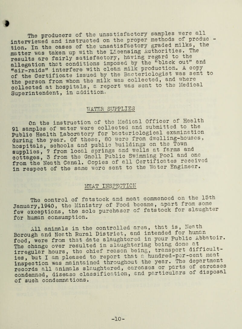 Th© producers of the unsatisfactory samples were all interviewed and instructed on the proper methods of produc tion. In the cases of the unsatisfactory graded.milks, the matter was taken up with the licensing Authorities. The results are fairly satisfactory, having regard to the allegation that conditions imposed by the ’'black out and ’’air-raids” interfere with clean milk production. A copy of the Certificate issued by the Bacteriologist was sent to the person from whom the milk was collected, and where collected at hospitals, a report was sent to the Medical Superintendent, in addition. WATER SUPPLIES On the instruction of the Medical Officer of Health 91 samples of water were collected and submitted to the Public Health Laboratory for bacteriological examination during the year0 Of these, 80 were from dwelling-houses, hospitals, schools and public buildings on the Town supplies, 7 from local springs and wells at farms and cottages, 3 from the Gnoil Public Swimming Pool and one from the Neath Canal. Copies of all Certificates received in respect of the same were sent to the Water Engineer. MEAT INSPECTION The control of fatstock and meat commenced on the 15th January,1940, the Ministry of Food became, apart from some few exceptions, the sole purchaser of fatstock for slaughter for human consumption. All animals in the controlled area, that is, N Borough and Neath Rural District, and intended for. food, were from that date slaughtered in your Publi The change over resulted in slaughtering being done irregular hours, the chief reason being, transport ies, but I am pleased to report that a hundred-per- Inspection was maintained throughout the year, ihe records all animals slaughtered, carcases or p^rts condemned, disease classification, and particulars of such condemnations. eath human c Abbatoir. at difficult- cent meat department of carcases of disposal -10-