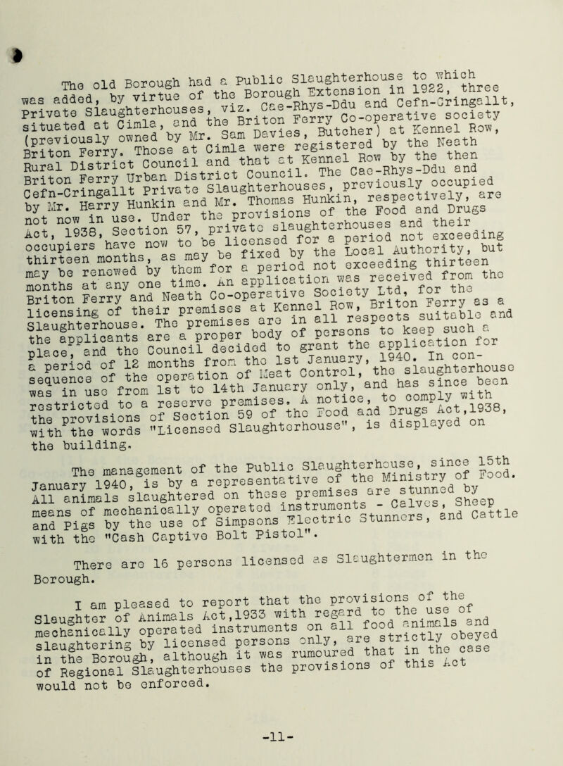 Tho old Borough hud a Public Slaughterhouse to which was added, by virtue of the'/^^f^^Sefn-Cringc.llt, Private Slaughterhouses viz Cae » D society ^previously ^loMes , Etcher1) at Kennel Row, Briton Ferry. Those at Cimlo were registered by th^he^th Rural District Council and that at Kennel “ _ ^ _Mu and a0l nidSBn Section^? piivato slaughterhouses and their occupiers 'have now to be licensed for a ^^*‘£1 Briton Fernand Neath Co-operative Soclety Ltd,a licensing of their premises ^KennelR , Brit suitable and restricted to a reserve premises, A notice, to comp y ^i0thP^rfo°rds °Lioensodnslaughto^hous0,, displayed*on the building. The management of the Public Slaughterhouse, since 15th rd^igs b^the^us^of°Simpsons^lectricestunncrs^snd^Cattle with the Cash Captive Bolt Pistol. There are 16 persons licensed as Slaughtermen in th- Borough. I am pleased to report that the Provisions of the Slaughter of Animals Act,1933 with regard to the use ot mechanically operated instruments on all food ani^ls end pushterin^ by licensed persons only, are sirioti^ u in the Borough^ although it was rumoured that in the c£ of Regional Slaughterhouses the provisions of thi would not be enforced. -11-