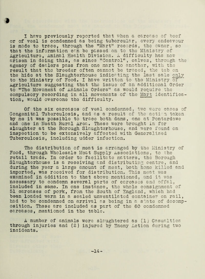 » I have previously reported that when a carcase of beef or of veal is condemned as being tubercular, every endeavour is made to trace, through the Mart records, the owner, so that the information can bo passed on to the Ministry of Agriculture, Animal Health Division. A difficulty has now arisen in doing this, as since Control”, calves, through the agency of dealers pass from one mart to another, with the result that the breeder often cannot be traced, the tab on the hide at the Slaughterhouse indicating the last sale only to the Ministry of Food. I have written to the Ministry of Agriculture suggesting that the issue of an additional Order to The Movement of Animals Orders” as would require the compulsory recording in all movements of the Mart identifica- tion, would overcome the difficulty. Of the six carcases of veal condemned, two were cases of Congenital Tuberculosis, and as a result of the acti n taken by me it was possible to trace both dams, one at Pontardawe and one in Neath Rural Area. These were brought in for slaughter at the Borough Slaughterhouse, and were found on inspection to be extensively affected with Generalised Tuberculosis, including udder infection. The distribution of meat is arranged by the Ministry of Food, through Wholesale Meat Supply Associations, to the retail trade. In order to facilitate matters, the Borough Slaughterhouse is a receiving and distributing centre, and during the year a large amount of meat, both home killed and imported, was received for distribution. This meat was examined in addition to that above mentioned, and it was necessary to condemn several parts of carcases and offal, included in same. In one instance, the whole consignment of 51 carcases of pork, from the South of England, which had been loaded warm in a sealed unventilatcd container on rail, had to be condemned on arrival as being in a state of decomp- osition. These are included as part of the 60 condemned carcases, mentioned in the table. A number of animals were slaughtered as (1) Casualties through injuries and (2) injured by Enemy Action during two incidents. -14-