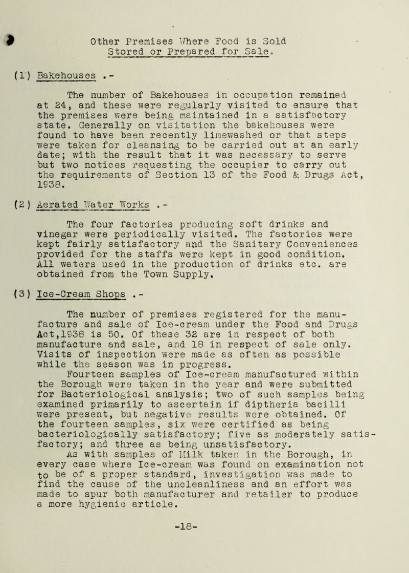 Stored or Prepared for Sale. (1') Bakehouses . - The number of Bakehouses in occupation remained at 24, and these were regularly visited to ensure that the premises were being maintained in a satisfactory state. Generally on visitation the bakehouses were found to have been recently limewashed or that steps were taken for cleansing to be carried out at an early date; with the result that it was necessary to serve but two notices requesting the occupier to carry out the requirements of Section 13 of the Food & Drugs Act, 1938. (2) Aerated Water Works .- The four factories producing soft drinks and vinegar were periodically visited. The factories were kept fairly satisfactory and the Sanitary Conveniences provided for the staffs were kept in good condition. All waters used in the production of drinks etc. are obtained from the Town Supply. (3 ) Ice-Cream Shops .- The nudber of premises registered for the manu- facture and sale of Ice-cream under the Food and Drugs Act,1938 is 50. Of these 32 are in respect of both manufacture and sale, and 18 in respect of sale only. Visits of inspection were made as often as possible while the season was in progress. Fourteen samples of Ice-cream manufactured within the Borough were taken in the year and were submitted for Bacteriological analysis; two of such samples being examined primarily to ascertain if diptheria bacilli were present, but negative results were obtained. Of the fourteen samples, six were certified as being bacteriologically satisfactory; five as moderately satis- factory; and three as being unsatisfactory. As with samples of Milk taken in the Borough, in every case where Ice-cream was found on examination not to be of a proper standard, investigation was made to find the cause of the uncleanliness and an effort was made to spur both manufacturer and retailer to produce a more hygienic article. -18-