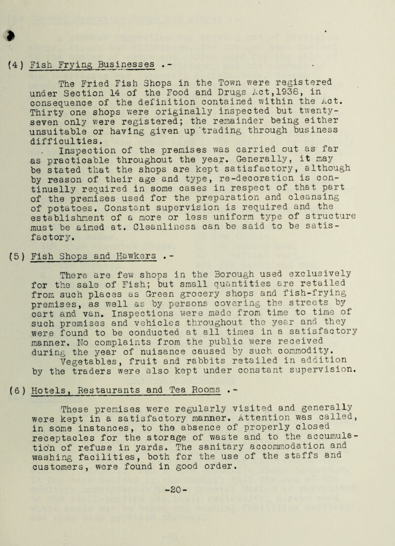 » (4) Fish Frying Businesses .- The Fried Fish Shops in the Town were registered under Section 14 of the Food and Drugs Act,1938, in consequence of the definition contained within the Act. Thirty one shops were originally inspected but twenty- seven only were registered; the remainder being either unsuitable or having given upgrading through business difficulties. Inspection of the premises was carried out as far as practicable throughout the year. Generally, it may be stated that the shops are kept satisfactory, although by reason of their age and type, re-decoration is con- tinually required in some cases in respect of that part of the premises used for the preparation and cleansing of potatoes. Constant supervision is required and the establishment of a more or less uniform type of structure must be aimed at. Cleanliness can be said to be satis- factory. (5 ) Fish Shops and Hawkers .- There are few shops in the Borough used exclusively for the sale of Fish; but small quantities are retailed from such places as Green grocery shops and fish-frying premises, as well as by persons covering the streets by cart and van. Inspections were made from time to time of such promises and vehicles throughout the year and they were found to be conducted at all times in a satisfactory manner. No complaints from the public were received during the year of nuisance caused by such commodity. Vegetables, fruit and rabbits retailed in addition by the traders were also kept under constant supervision. (6 ) Hotels, Restaurants and Tea Rooms .- These premises were regularly visited and generally were kept in a satisfactory manner. Attention was called, in some instances, to the absence of properly closed receptacles for the storage of waste and to the accumula- tion of refuse in yards. The sanitary accommodation and washing facilities, both for the use of the staffs and customers, were found in good order. -20-