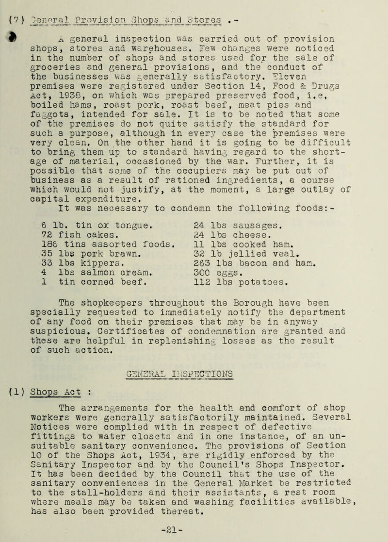 j* general inspection was carried out of provision shops, stores and warehouses. Few changes were noticed in the number of shops and stores used for the sale of groceries and general provisions, and the conduct of the businesses was generally satisfactory. Fleven premises were registered under Section 14, Food & Drugs Act, 1938, on which was prepared preserved food, i.e, boiled hams, roast pork, roast beef, meat pies and faggots, intended for sale. It is to be noted that some of the premises do not quite satisfy the standard for such a purpose, although in every case the premises were very clean. On the other hand it is going to be difficult to bring them up to standard having regard to the short- age of material, occasioned by the war. Further, it is possible that some of the occupiers may be put out of business as a result of rationed ingredients, a course which would not justify, at the moment, a large outlay of capital expenditure. It was necessary to condemn the following foods:- 6 lb. tin ox tongue. 72 fish cakes. 186 tins assorted foods. 35 lbs pork brawn. 33 lbs kippers. 4 lbs salmon cream. 1 tin corned beef. 24 lbs sausages. 24 lbs cheese. 11 lbs cooked ham. 32 lb jellied veal. 263 lbs bacon and ham. 300 eggs. 112 lbs potatoes. The shopkeepers throughout the Borough have been specially requested to immediately notify the department of any food on their premises that may be in anyway suspicious. Certificates of condemnation are granted and these are helpful in replenishing losses as the result of such action. CFNZRAL INSPECTIONS (1) Shops Act : The arrangements for the health and comfort of shop workers were generally satisfactorily maintained. Several Notices were complied with in respect of defective fittings to water closets and in one instance, of an un- suitable sanitary convenience. The provisions of Section 10 of the Shops Act, 1934, are rigidly enforced by the Sanitary Inspector and by the Council’s Shops Inspector. It has been decided by the Council that the use of the sanitary conveniences in the General Market be restricted to the stall-holders and their assistants, a rest room where meals may be taken and washing facilities available, has also been provided thereat. -21-