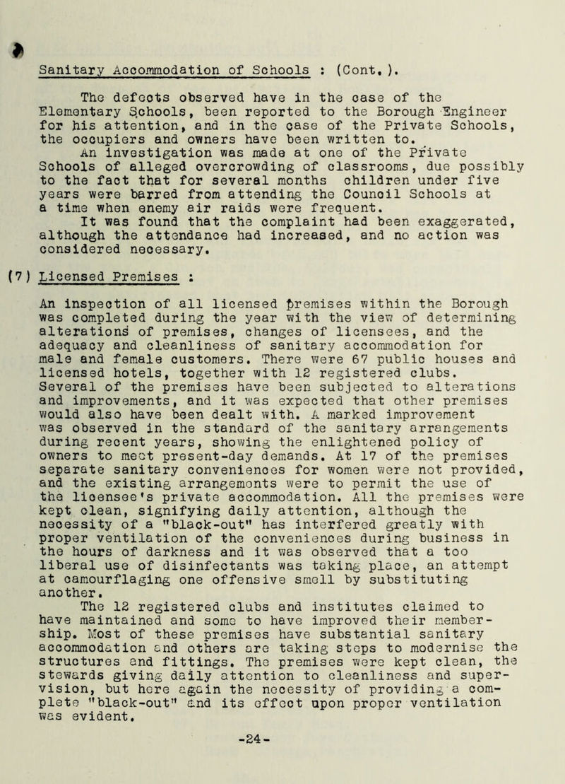 Sanitary Accommodation of Schools : (Cont, ). The defeots observed have in the ease of the Elementary Schools, been reported to the Borough Engineer for his attention, and in the case of the Private Schools, the occupiers and owners have been written to. An investigation was made at one of the Private Schools of alleged overcrowding of classrooms, due possibly to the fact that for several months children under five years were barred from attending the Counoil Schools at a time when enemy air raids were frequent. It was found that the complaint had been exaggerated, although the attendance had increased, and no action was considered necessary. (7 ) Licensed Premises ; An inspection of all licensed premises within the Borough was completed during the year with the view of determining alterations of premises, changes of licensees, and the adequacy and cleanliness of sanitary accommodation for male and female customers. There were 67 public houses and licensed hotels, together with 12 registered clubs. Several of the premises have been subjected to alterations and improvements, and it was expected that other premises would also have been dealt with. A marked improvement was observed in the standard of the sanitary arrangements during recent years, showing the enlightened policy of owners to meet present-day demands. At 17 of the premises separate sanitary conveniences for women were not provided, and the existing arrangemonts were to permit the use of the licensee’s private accommodation. All the premises were kept clean, signifying daily attention, although the necessity of a ’’black-out” has interfered greatly with proper ventilation of the conveniences during business in the hours of darkness and it was observed that a too liberal use of disinfectants was taking place, an attempt at camourflaging one offensive smell by substituting another. The 12 registered clubs and institutes claimed to have maintained and some to have improved their member- ship. Most of these premises have substantial sanitary accommodation and others are taking steps to modernise the structures and fittings. The premises were kept clean, the stewards giving daily attention to cleanliness and super- vision, but here again the necessity of providing a com- plete ’’black-out” And its effect upon proper ventilation was evident.