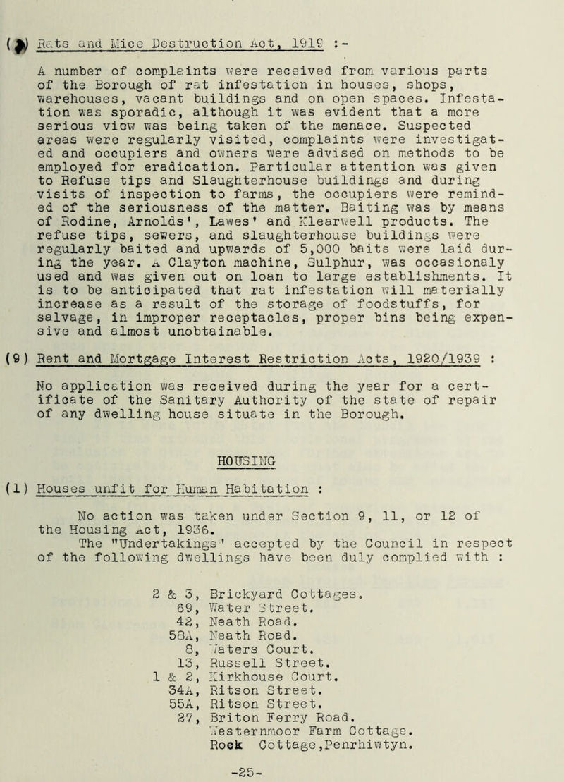 (Rats and Mice Destruction Act, 1919 : - A number of complaints were received from various parts of the Borough of rat infestation in houses, shops, warehouses, vacant buildings and on open spaces. Infesta- tion was sporadic, although it was evident that a more serious view was being taken of the menace. Suspected areas were regularly visited, complaints were investigat- ed and occupiers and owners were advised on methods to be employed for eradication. Particular attention was given to Refuse tips and Slaughterhouse buildings and during visits of inspection to farms, the occupiers were remind- ed of the seriousness of the matter. Baiting was by means of Rodine, Arnolds’, Lawes’ and Xlearwell products. The refuse tips, sewers, and slaughterhouse buildings were regularly baited and upwards of 5,000 baits were laid dur- ing the year. A Clayton machine, Sulphur, was occasionaly used and was given out on loan to large establishments. It is to be anticipated that rat infestation will materially increase as a result of the storage of foodstuffs, for salvage, in improper receptacles, proper bins being expen- sive and almost unobtainable. (9) Rent and Mortgage Interest Restriction Acts, 1920/1959 : No application was received during the year for a cert- ificate of the Sanitary Authority of the state of repair of any dwelling house situate in the Borough. HOUSING (1) Houses unfit for Human Habitation : No action was taken under Section 9, 11, or 12 of the Housing xict, 1936. The ’’Undertakings ’ accepted by the Council in respect of the following dwellings have been duly complied with : 2 & 3, Brickyard Cottages. 69, Water Street. 42, Neath Road. 58A, Neath Road. 8, 7aters Court. 13, Russell Street. 1 & 2, Kirkhouse Court. 34a, Ritson Street. 55A, Ritson Street. 27, Briton Ferry Road. Westernmoor Farm Cottage. Rock Cottage,Penrhiwtyn. -25-
