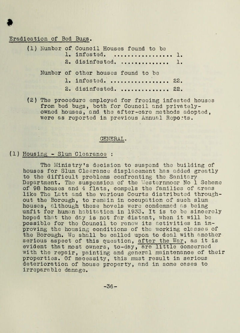 » Eradication of Bed Bugs. (1) Number of Council Houses found to be 1. infested 1. 2. disinfested 1. Number of other houses found to be 1. infested 22. 2. disinfested 22. (2) The procedure employed for freeing infested houses from bod bugs, both for Council and privately- owned houses, and the after-care methods adopted, were as reported in previous Annual Reports. GENERAL. (1) Housing - Slum Clearance : The Ministry’s decision to suspend the building of houses for Slum Clearance displacement has added greatly to the difficult problems confronting the Sanitary Department. The suspension of the Y/esternmoor No 1 Scheme of 98 houses and 4 flats, compels the families of areas like The Latt and the various Courts distributed through- out the Borough, to remain in occupation of such slum houses, although these hovels were condemned as being unfit for human habitation in 1933. It is to be sincerely hoped that the day is not far distant, when it will be possible for the Council to renew its activities in im- proving the housing conditions of the working classes of the Borough, We shall be called upon to deal with another serious aspect of this question, after the War, as it is evident that most owners, to-day, are little concerned with the repair, painting and general maintenance of their properties. Of necessity, this must result in serious deterioration of house property, and in some cases to irreparable damage. -36-