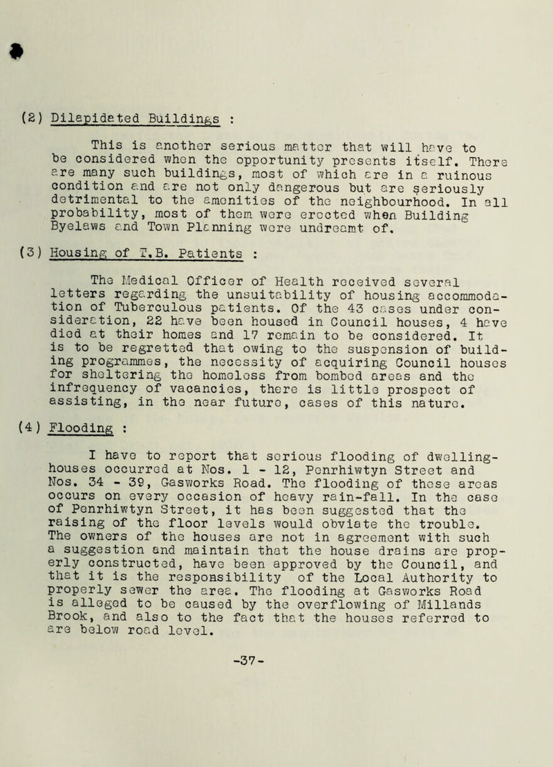 (2) Dilapidated Buildings : This is another serious matter that will have to be considered when the opportunity presents itself. There are many such buildings, most of which ere in a ruinous condition and ere not only dangerous but are seriously detrimental to the amenities of the neighbourhood. In all probability, most of them were erected when Building Byelaws and Town Planning were undreamt of. (3) Housing of T.B. Patients : The Medical Officer of Health received several letters regarding the unsuitability of housing accommoda- tion of Tuberculous patients. Of the 43 cases under con- sideration, 22 have been housed in Council houses, 4 have died at their homes and 17 remain to be considered. It is to be regretted that owing to the suspension of build- ing programmes, the necessity of acquiring Council houses for sheltering the homeless from bombed areas and the infrequency of vacancies, there is little prospect of assisting, in the near future, cases of this nature. (4) Flooding : I have to report that serious flooding of dwelling- houses occurred at Nos. 1 - 12, Penrhiwtyn Street and Nos. 34 - 39, Gasworks Road. The flooding of these areas occurs on every occasion of heavy rain-fall. In the cose of Penrhiwtyn Street, it has been suggested that the raising of the floor levels would obviate the trouble. The owners of the houses are not in agreement with such a suggestion and maintain that the house drains are prop- erly constructed, have been approved by the Council, and that it is the responsibility of the Local Authority to properly sewer the area. The flooding at Gasworks Road is alleged to be caused by the overflowing of Millands Brook, and also to the fact that the houses referred to are below road level. -37-
