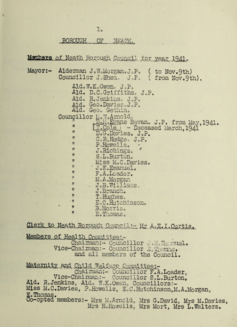 BOROUGH OF NEATH of JJeaJhi Borough Council. ..for year 1941c Mayor:- Alderman JoW.Morgan0J0P, ( to Nov.9th) Councillor J0Shea. JoP. ( from Nov.9th). Aid. W.K. Owen, J9P0 Aid. D.C.Griffiths. J.P. Aide R, Jenkins0 J.P. Aid. Geo.Davies«J.P. Aid. Geo* Gethina Councillor Li.W,Arnoldc '' s Sevan. J.P. from May,1941.  FT.Cole j - Deceased March, 1941 ,f D,G.Davies. J.P.  CoRoHedge, J.P. M PsHowells. *  J.Richings. '  S=L.Burton.  Miss M.C.Davies. J.E.Emanuel.  F.A0Loader. MoA.Morgan ,f . J.B.WilllSKiS. !} J, Branch,  ToHughes. EoC. Hutchinson.  3 .Morris* r E.Thomaso Clerk .to Neath BpreughJla^ Mx A,E.I.Curtis. Members of Health Committee Chai rman: - Counci 1 lo r J. E * Fm nhiel • Vice-Chairman:- Councillor E, Thomas, and all members of the Council. Maternity and JTomnritteej_- Chaiimans- Councillor F.A.Loader, Vice-Chairman:;- Councillor S.L.Burton, Aid. R.Jenkins, Aid. W,-,K.Owen, Councillors*- Miss M.C.Davies, PcHowells, EoC.Hutchinson,M.A,Morgan, E. Thomas. Co-opted members:- Mrs M.Arncld, Mrs G.David, Mrs M.Davies, Mrs H. BowelIs, Mrs Mort, Mrs L.Walters.