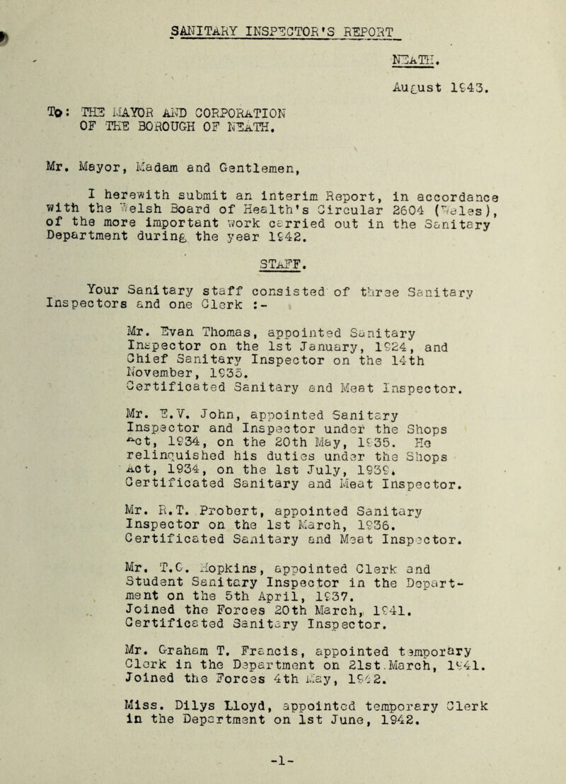 h sanitary inspector’s report NEATH, August 1943. To: THE MAYOR AND CORPORATION OF THE BOROUGH OF NEaTH. Mr. Mayor, Madam and Gsntlemen, I herewith^submit an interim Report, in accordance with the Welsh Hoard of Health’s Circular 2604 (Rales), of the more important work carried out in the Sanitary Department during the year 1942. STAFF. Your Sanitary staff consisted of three Sanitary Inspectors and one Clerk Mr. Evan Thomas, appointed Sanitary Inspector on the 1st January, 1924, and Chief Sanitary Inspector on the 14th November, 1935. Certificated Sanitary and Meat Inspector. Mr. E.V. John, appointed Sanitary Inspector and Inspector under the Shops ~ct, 1934, on the 20th May, 1935. He relinquished his duties under the Shops Act, 1934, on the 1st July, 1939* Certificated Sanitary and Meat Inspector. Mr. R.T. Probert, appointed Sanitary Inspector on the 1st March, 1936. Certificated Sanitary and Meat Inspector. Mr. T,C. Hopkins, appointed Clerk and Student Sanitary Inspector in the Depart- ment on the 5th April, 1937. Joined the Forces 20th March, 1941. Certificated Sanitary Inspector. Mr. Graham T. Francis, appointed temporary Clark in the Department on 21st.March, 1941. Joined the Forces 4th May, 1942. Miss. Dilys Lloyd, appointed temporary Clerk in the Department on ist June, 1942. -1-