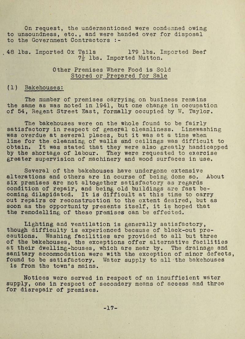 On request, the undermentioned were condemned owing to unsoundness, etc,, and were handed over for disposal to the Government Contractors 48 lbs. Imported Ox Tails 179 lbs. Imported Beef 7g- lbs. Imported Mutton. Other Premises Where Food is Sold Stored or Prepared for Sale (1) Bakehouses: The number of premises carrying on business remains the same as was noted in 1941, but one change in occupation of 54, Regent Street East, formally occupied by W. Taylor. The bakehouses were on the whole found to be fairly satisfactory in respect of general cleanliness. Limewashing was overdue at several places, but it was at a time when lime for the cleansing of walls and ceilings was difficult to obtain. It was stated that they were also greatly handicapped by the shortage of labour. They were requested to exercise greater supervision of machinery and wood surfaces in use. Several of the bakehouses have undergone extensive alterations and others are in course of being done so. About six premises are not altogether satisfactory as regards condition of repair, and being old buildings are fast be- coming dilapidated. It is difficult at this time to carry out repairs or reconstruction to the extent desired, but as soon as the opportunity presents itself, it is hoped that the remodelling of these premises can be effected. Lighting and ventilation is generally satisfactory, though difficulty is experienced because of black-out pre- cautions, Washing facilities are provided to all but three of the bakehouses, the exceptions offer alternative facilities at their dwelling-houses, which are near by. The drainage and sanitary accommodation were with the exception of minor defects, found to be satisfactory. Water supply to all the bakehouses is from the town's mains. Notices were served in respect of an insufficient water supply, one in respect of secondary means of access and three for disrepair of premises. -17-