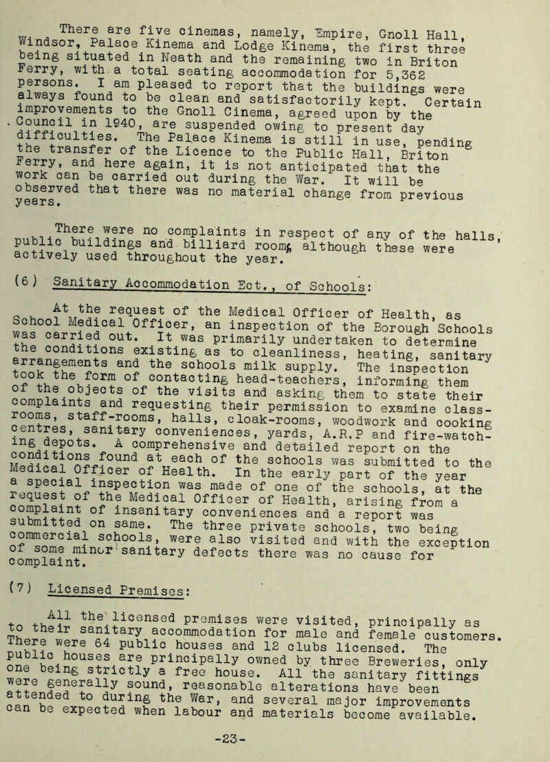 W,n, There are five cinemas, namely, Empire, Gnoll Hall, Windsor, Palace Kmema and Lodge Kinema, the first three feeing situated in Neath and the remaining two in Briton ierry, with.a total seating accommodation for 5,362 persons. I am pleased to report that the buildings were always found to be clean and satisfactorily kept. Certain improvements to the Gnoll Cinema, agreed upon by the ’ 1940» are suspended owing to present day Palace Kinema is still in use, pending the transfer of the Licence to the Public Hall, Briton jerry, and here again, it is not anticipated that the work can be carried out during the War. It will be observed that there was no material change from previous y ears• . _ There were no complaints in respect of any of the halls ' public buildings and billiard room* ilthough these were ’ actively used throughout the year. (6 ) Sanitary Accommodation Ect., of Schools; racHJ!at of the Medical Officer of Health, as School Medical Officer, an inspection of the Borough Schools was carried out. It was primarily undertaken to determine the conditions existing as to cleanliness, heating, sanitary t^ovnfhme?tS the schools milk supply. The inspection ?ori 0f contacting head-teachers, informing them 0f the visits and asking them to state their mts and requesting their permission to examine class- oms, staff-rooms, halls, cloak-rooms, woodwork and cooking i^tSeS,+SaniJary oonvenien°es, yards, A.R.P and fire-watch- mg depots. A comprehensive and detailed report on the MpJh ^T’°n?ff0Und 0f the SGh00ls was submitted to the « °fflcer of Health. In the early part of the year a special inspection was made of one of the schools, at the xequest of the Medical Officer of Health, arising from a omplaint of insanitary conveniences and a report was submitted on same. The three private schools, two being nf^Snmo18^ schoola> were also visited and with the exception complain™11101, sanitary defects there was no cause for ( 7) Licensed Premises: to the licensed premises were visited, principally as The^P*tery accommodation for male and female customers. ware 64 Public houses and 12 clubs licensed. The principally owned by three Breweries, only lng s^lctly a free house. All the sanitary fittings were generally sound, reasonable alterations have been g pPneLeOT ° ^ar> and several major improvements n be expected when labour and materials become available. -23-