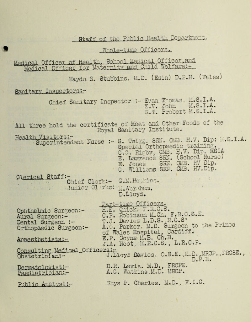 * 1C • Medical, j^eh-ic.QjL~ Qf hie or. >aaa. Officer for. MateraitY-i^J^ Haydn R. Stubbins. M.D. (Edin) D.P.H. (Wales) Sanitary,. Inspectoral.- Chief Sanitary Inspector :- Evan Thomas. n.S.I.A, S.V. Jonn M.S.I.A. R.T. Probert M.S.I.A, All three hold the certificate of Meat and Other Foods of the Royal Sanitary Institute. ^^Swe^lSeixt Nurse S. Twigg. 83H. CUB. H.V. Dip: U.S.I.A. Special Orthopaedic training. C~0. Rigby, CM3. H.V. Dip. MSI A E. Lawrence SEN. (School Nurse; E. Jones SEN. CMB. EV Dip. G-. Williams SEN. CM3. HV.Dip. i-f-p • _ ’Chief Clerh.:- C.M.Hbnhins. • Junior Cl ;rl:.s: g;, Abraham. D.Lloyd. „£aiJ H.E. Quick. E.R.C.S. C.P. Robinson M.Ch. E.R.u.S.n. T. J. Davies L.D.S. ,R.u»o . A.O. Par her. M.D. Surgeon to the Prince of Wales Hospital, Cardiff E.P. Coyne M.B. Ch.B. J.A. Hoot.. 1/1.R.C.S., L.R.C.P. _ _ ,. _ irpr'sjTi' Obstetrician;- J.Lloyd Davies. O.B.-j. ,m.D. ,MnoP., • •> D.P.H. Domatoloeis-t-L- D.K. Lewis. M.D., FRCPS. Paediatrician.:- A.C-. i at wins. M.D. MRCP. Public.. ^^Lystir Ophthalmic Surgeon:- Aural Surgeon:- Dental Surgeon :- Orthopaedic Surgeon:- Anaestixfietsin ins* Rhys P. Charles. M.D., F.I.C.