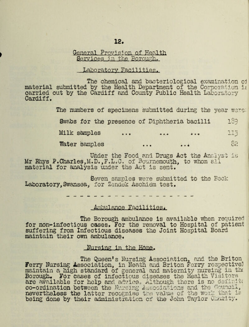 12. Gteasial-Pmcia i on jalJIs&lili Services.. jn„lh£. Borough... Laboratory. Facilities The chemical and bacteriological examination oJ material submitted by the Health Department of the Corporation is carried out by the Cardiff and County Public Health Laboratory Cardiff. The numbers of specimens submitted during the year were: Swabs for the presence of Diphtheria bacilli 1S3 Milk samples ... ... ... 113 Water Samples ... .. * 82 Under the Food and Drugs Act the Analyst is Mr Rhys P.Charies,M.D* ,F.L.C. of Bournemouth, to whom all material for analysis under the Act is sent. Seven samples were submitted to the Beck Laboratory,Swansea, for Zondek Aschiem test. The Borough ambulance is available when required for non-infectious cases. For the removal to Hospital of patient suffering from Infectious diseases the Joint Hospital Board maintain their own ambulance. JTurslng in., the. Home.. The Queen’s Nursing Association, and the Briton Ferry Nursing Association, in Neath and Briton Ferry respective] maintain a high standard of general and maternity nursing in th£ Borough. For cases of infectious diseases the Health Visitors_ are available for help and advice,, Although there is no definite co-ordination between the Nu r s 1 ng o 000 ri '.m > .• j. ons and the Ooir ^.0 .i. 4. ^ nevertheless the latter recognise the value of the work that is being done by th6ir administration of the John Taylor Charity.