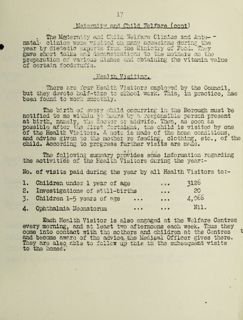 Fsifapg-i.coat) natal' The Maternity and olinlos were visi a J ~l ,-T - J. J-> X V^u :Od year Toy dietetic exports from gave short talks and demonstra, preparation of various dishes of certain foodstuffs. Welfare Clinics and Ante- - many occasions during the the Ministry of Food. They tions to the mothers on the and obtaining the vitamin value T7q r. i —ssiScii. • There are four Health but they devoto half-time to been found to work smoothly. Visitors employed by the Council, school work. This, in practice, has The bi rth of every child occurring in the Borough must be notified to me within 30 hours by a responsible person present at birth, namely, the doctor or midwife. Then, as soon as possible after the first fortnight, the child is visited, by one of the Health Visitors. A note is made of the home conditions, and advice given to the mother re feeding, clothing, etc., of the child. According to progress further visits are made. The following summary provides some information regarding the activities of the Health Visitors during the year:- No. of visits paid during the year by all Health Visitors to:- 1. Children under 1 year of age o,. 3126 2. Investigations of still-births ... 20 3. Children 1-5 years of age ... ... 4,066 4. Ophthalmia lleonatorum ••• ••• Nil. Each Health Visitor is also engaged at the Welfare Centres every morning, and at least two afternoons each week. Thus they come into contact with the mothers and children at the Centres and become aware of the advice, the Medical Officer gives there. They are also, able to follow up this in the subsequent visits to the homes.