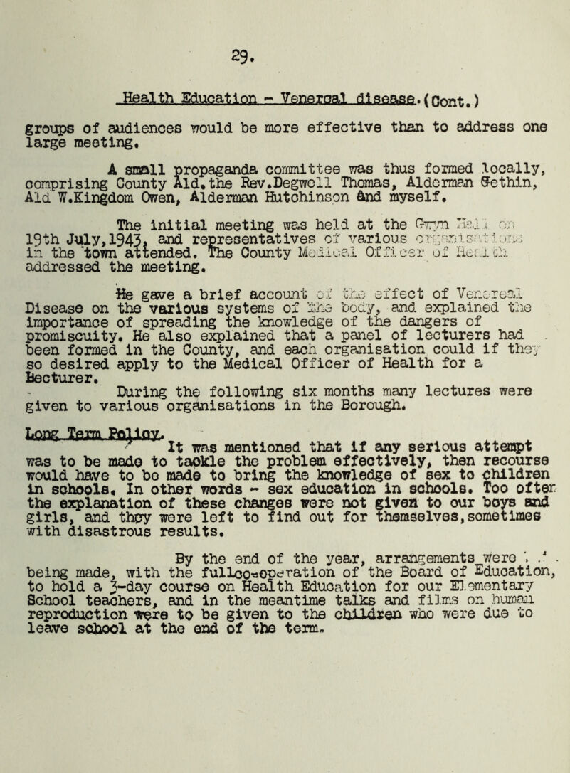 29. =:,Isa3fiXgal„dl9fiase. (Oont.) groups of audiences would be more effective than to address one large meeting. A small propaganda committee was thus formed locally, comprising County Aid.the Eev.Degwell Thomas, Alderman Sethin, Aid W.Kingdom Owen, Alderman Hutchinson &nd myself. The initial meeting was held at the Gwyn Halor. 19th July, 1943* and representatives of various orgsnisatdunu in the ’town attended. The County Medical Officer of He arch addressed the meeting. He gave a brief account ox the effect of Venereal Disease on the various systems of lies body, and explained the importance of spreading the knowledge of the dangers of promiscuity. He also explained that a panel of lecturers had been formed in the County, and each organisation could if they so desired apply to the Medical Officer of Health for a Mec ture r. During the following six months many lectures were given to various organisations in the Borough. Long Team Polloy, „ _ . . ' It was mentioned that if any serious attempt was to be made to tackle the problem effectively, then recourse would have to be made to bring the knowledge of sex to children in schools. In other words - sex education in schools. Too often the explanation of these changes were not given to our boys and girls, and they were left to find out for themselves,sometimes with disastrous results. By the end of the year, arrangements were . .4 . being made, with the fulloo^operation of the Board of Education, to hold a 3-day course on Health Education for our Elementary School teachers, and in the meantime talks and films on human reproduction were to be given to the children who were due to leave school at the end of the term*