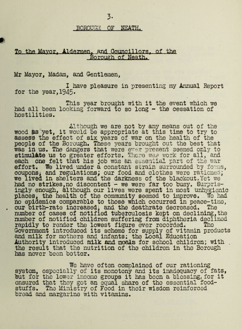 » 3- To the Mayor, Aldermen, and Councillors^. Qf-the .■gQrpugh.Ql.Msa.tlii, Mr Mayor, Madam, and Gentlemen, I have pleasure in presenting my Annual Report for the year,1945* This year brought with it the event which we had all been looking forward to so long - the cessation of hostilities. Although we are not by any means out of the wood &s yet, it would be appropriate at this time to try to assess the effect of six years of war on the health of the people of the Borough. These years brought out the best that was in us. The dangers that were ever present seemed only to stimulate us to greater efforts. There was work for all, and each one felt that his job was an essential part of the war effort. We lived under a constant strain surrounded by forms, coupons* and regulations; our food and clothes were rationed; we lived in shelters and the darkness of the blackout.Yet we had no strikes,no discontent - we were far too busy. Surpris- ingly enough, although our lives were spent in most unhygienic places, the health of the community seemed to improve. Wo had no epidemics comparable to those which occurred in peace-time, . our birth-rate increased; and the deathrate decreased. The number of cases of notified tuberculosis kept on declining,the number of notified children suffering from diphtheria declined rapidly to render the lowest figure ever recorded. The Government introduced its scheme for supply of vitamin products and milk for mothers and infants: the Local Education Authority introduced milk and. nools for school children; with . the result that the nutrition of the children in the Borough has never been better. We have often complained of our rationing system, especially of its monotony and its inadequacy of fats, but for the lower income groups it has boon a blessing, for it ensured that they got an equal share of the essential food- stuffs. The Ministry of Food in their wisdom reinforced bread and margarine with vitamins.