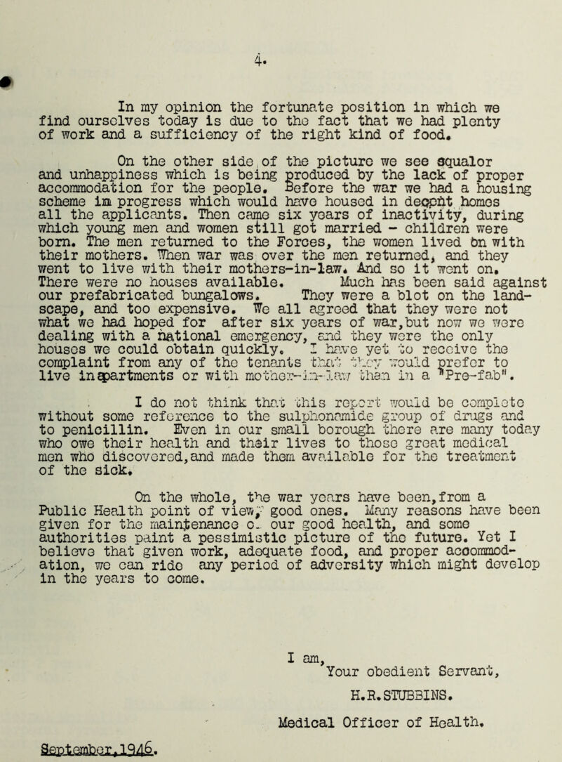 4. In my opinion the fortunate position in which we find ourselves today is due to the fact that we had plenty of work and a sufficiency of the right kind of food. On the other side of the picture we see squalor and unhappiness which is being produced by the lack of proper accommodation for the people. Before the war we had a housing scheme im progress which would have housed in deopht homos all the applicants. Then came six years of inactivity, during which young men and women still got married - children were bom. The men returned to the Forces, the women lived bn with their mothers. When war was over the men returned, and they went to live with their mothers-in-law. And so it went on. There were no houses available. Much has been said against our prefabricated bungalows. They were a blot on the land- scape, and too expensive. We all agreed that they were not what we had hoped for after six years of war,but now we were dealing with a national emergency, and they were the only houses we could obtain quickly. I have yet to receive the complaint from any of the tenants that they would prefer to live in apartments or with mother-in-law than, in a Pro-fab. I do not think that this report would be complete without some reference to the sulphonamide group of drugs and to penicillin. Even in our small borough there are many today who owe their health and their lives to those great medical men who discovered,and made them available for the treatment of the sick. On the whole, the war years have been,from a Public Health point of view,' good ones. Many reasons have been given for the maintenance o~ our good health, and some authorities paint a pessimistic picture of the future. Yet I believe that given work, adequate food, and proper accommod- ation, we can ride any period of adversity which might develop in the years to come. I am, Your obedient Servant, H.R.STUB3INS. September,lft4&. Medical Officer of Health.