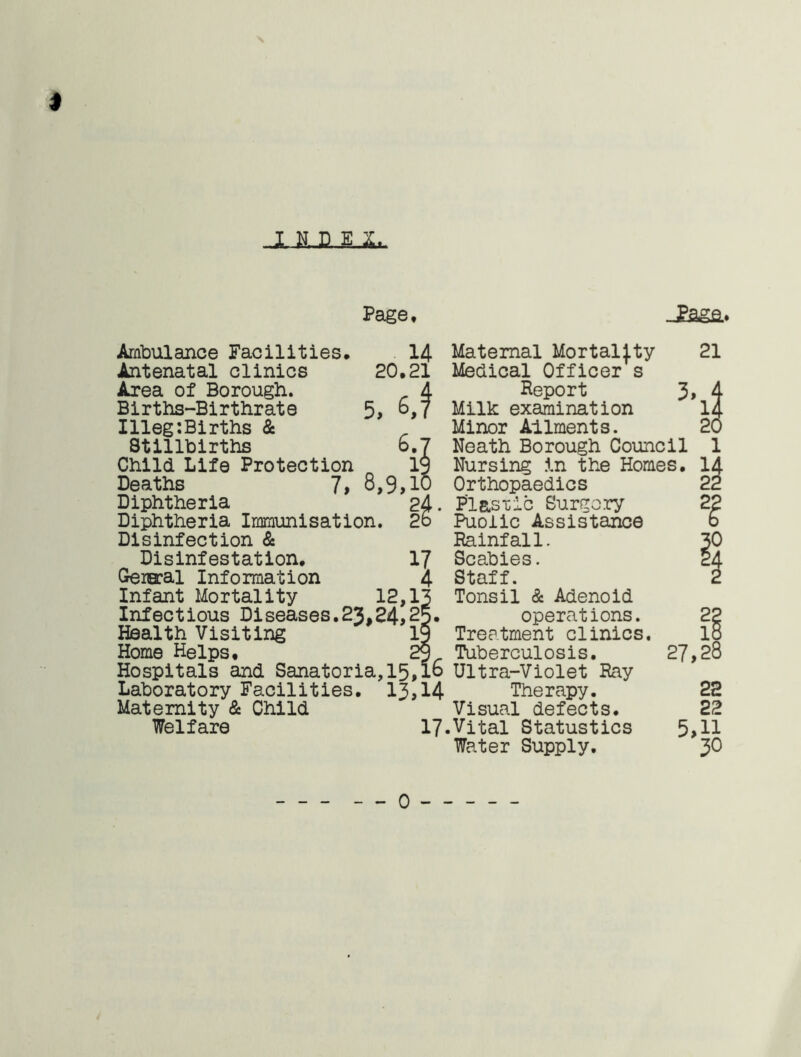 I L LMX Page, JPflga* Ambulance Facilities, 14 Antenatal clinics 20,21 Area of Borough. A Births-Birthrate 5, °,7 Illeg:Births & Stillbirths 6.7 Child Life Protection 19 Deaths 7, 8,9,10 Diphtheria 24. Diphtheria Immunisation. 2o Disinfection & Disinfestation, 17 Gereral Information 4 Infant Mortality 12,13 Infectious Diseases.23,24,25. Health Visiting IS Home Helps, 29 Hospitals and Sanatoria,15,16 Laboratory Facilities. 13,14 Maternity & Child Welfare 17. Maternal Mortality Medical Officer s Report 3, Milk examination Minor Aliments. Neath Borough Council Nursing in the Homes. Orthopaedics PI&sxic Surgery Puolic Assistance Rainfall. Scabies. Staff. Tonsil & Adenoid operations. Treatment clinics. Tuberculosis. 27, Ultra-Violet Ray Therapy. Visual defects. Vital Statustics 5, Water Supply. 21 it 20 1 22 18 28 22 22 11 30