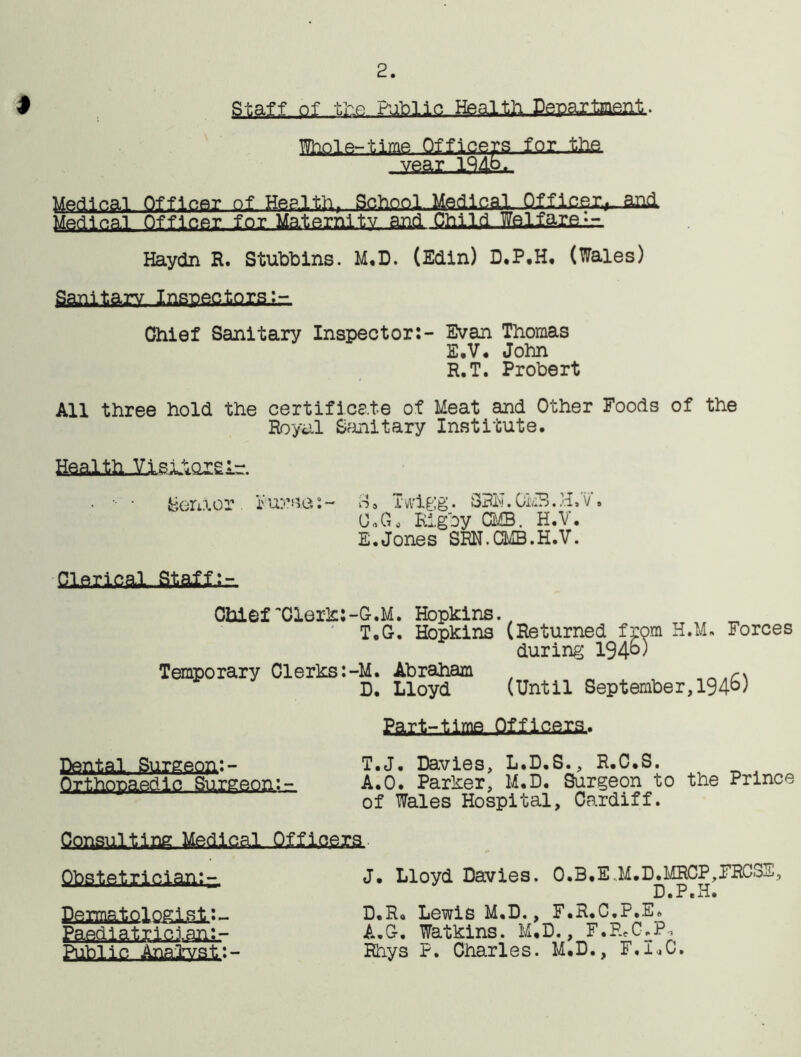 2. Staff of the Public Health Peuartnenli.. Whole-time Officers for, .the. -iieay ie4L- Medical Officer. ol._Hee.lth. School Medical Qmcer,..and Medical Of ficer-lox.Maternity. and. Child WsliarfiLi- Haydn R. Stubbins. M.D. (Edin) D.P.H. (Wales) Sanitary, Inspectoral- Chief Sanitary Inspector:- Evan Thomas E.V. John R.T. Probert All three hold the certificate of Meat and Other Foods of the Royal Sanitary Institute. Health Ylsitoreir. Senior pursa;~ o» I wigg. SRH. 0MB. H»v » O.G* Rigby CMB. H.V. E.Jones SRN.CMB.H.V. Clerical, Statu Chlef Clerk:-G.M. Hopkins. T.G. Hopkins (Returned from H.M. Forces during 19 4°) Temporary Clerks:-M. Abraham D. Lloyd (Until September,194^) Part-time Officers.. Dental., Surgeon:- Orthopaedic Surgeon.: - T.J. Davies, L.D.S., R.C.S. A.O. Parker, M.D. Surgeon to the Prince of Wales Hospital, Cardiff. Consulting Medical Officers. Obstetrician;-. PgrmalolQgi^l:- Public Analynt.:- J. Lloyd Davies. O.B.E„M.D.MRCP,FRCSS, D.P.H. D.R. Lewis M.D., F.R.C.P.E. A.O. Watkins. M.D., F.RcCbPi Rhys P. Charles. M.D., F.I.C.