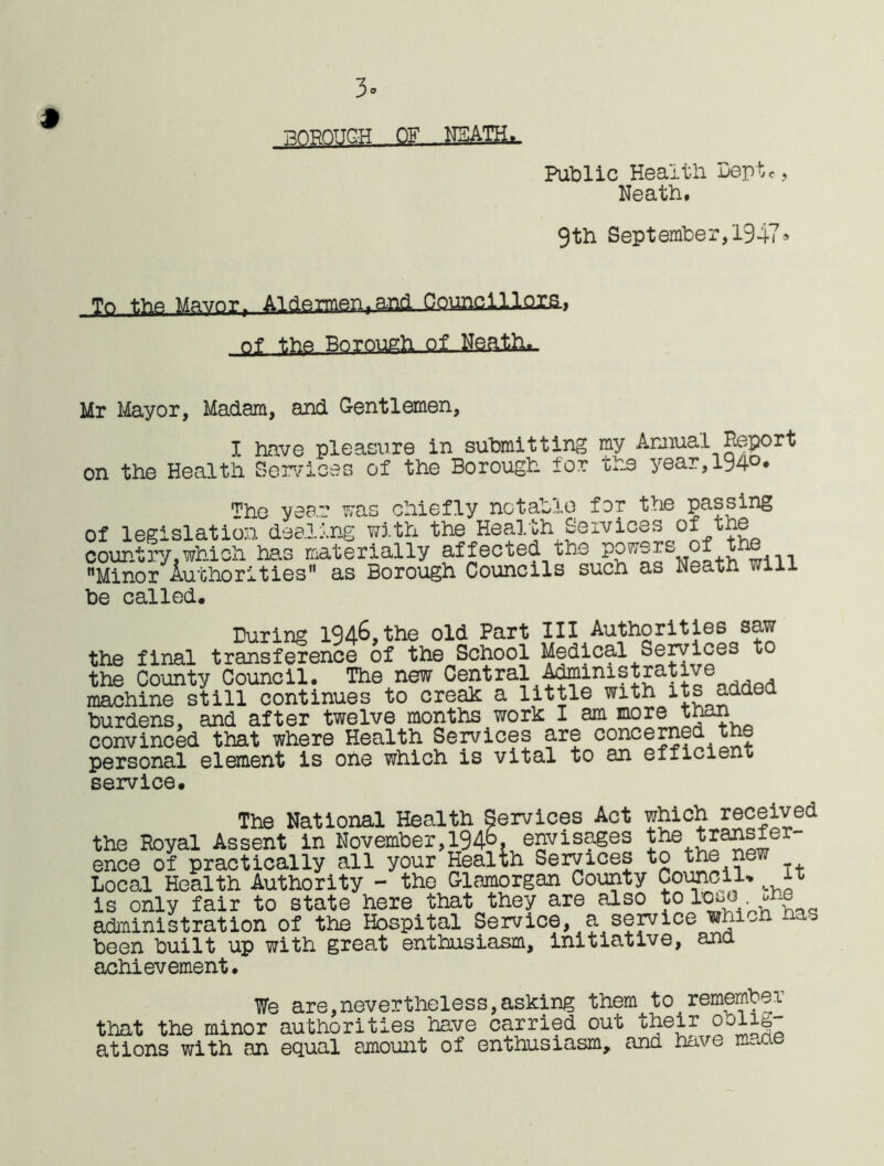 3° POPOUGH OF NEATH*. Public Healtli Deptc, Neath. 9th September,1947» To the Mavnrr Aldermen.and Councillors., of the pnrough of Neath*, Mr Mayor, Madam, and Gentlemen, I have pleasure in submitting my Annual Report on the Health Services of the Borough for the year,194°* The year was chiefly notable for the passing of legislation dealing with the Health Services of the country.which has materially affected the powers of t Minor Authorities as Borough Councils such as Neath will be called. During 1946, the old Part III Authorities saw the final transference of the School Medical Services to the County Council. The new Central Administrat, , machine still continues to creak a little with its added burdens, and after twelve months work I am more than convinced that where Health Sep/ices are concerned t personal element is one which is vital to an eiiicieni; service. The National Health Services Act which received the Royal Assent in November, 194°, envisages ence of practically all your Health Services to the new Local Health Authority - the Glamorgan County Council- ft is only fair to state here that they are also to lo^o ^ne administration of the Hospital Service, a service which has been built up with great enthusiasm, initiative, and achievement. We are,nevertheless,asking them to remember that the minor authorities have carried out their oolig- at ions with an equal amount of enthusiasm, and have imxie