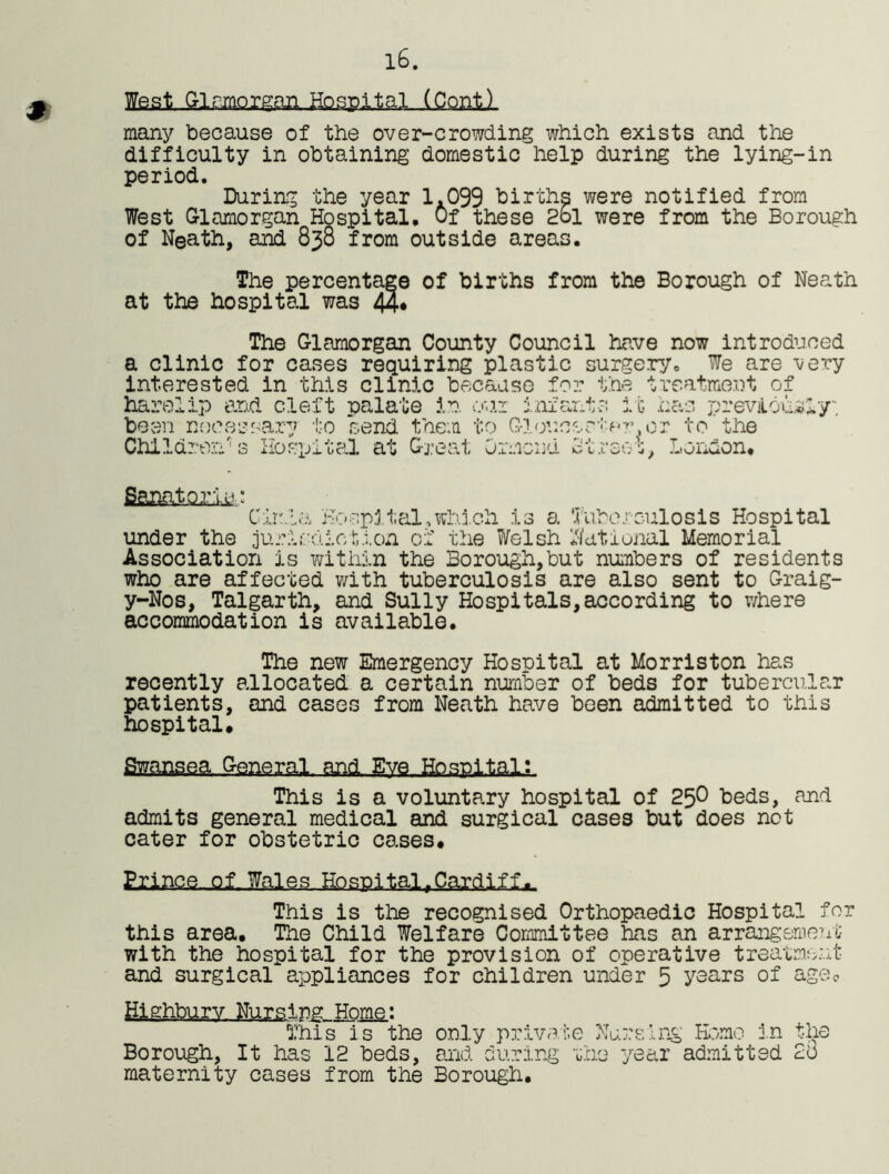 m 16. (Con.tl many because of the over-crowding which exists and the difficulty in obtaining domestic help during the lying-in period. During the year 1.099 births were notified from West Glamorgan Hospital. Of these 2ol were from the Borough of Neath, and 838 from outside areas. The percentage of births from the Borough of Neath at the hospital was 44* The Glamorgan County Council have now introduced a clinic for cases requiring plastic surgery. We are -very interested in this clinic because for the treatment of harelip and cleft palate in our infants it has previously, been necessary to send them to Gloucsr*o?> or to the Children's Hospital at Great Ormond Street, London. CirhLa Hospital.which is a Tuberculosis Hospital under the jurisdiction of the Welsh National Memorial Association is within the Borough,but numbers of residents who are affected with tuberculosis are also sent to Graig- y-Nos, Talgarth, and Sully Hospitals,according to where accommodation is available. The new Emergency Hospital at Morriston has recently allocated a certain number of beds for tubercular patients, and cases from Neath have been admitted to this hospital. Swansea ctenaral. and.. Eye.Hospital;. This is a voluntary hospital of 25° beds, and admits general medical and surgical cases but does not cater for obstetric cases. Erlnc.e-.of-Wales Hospital,Cardiff This is the recognised Orthopaedic Hospital for this area. The Child Welfare Committee has an arrangement with the hospital for the provision of operative treatment and surgical appliances for children under 5 years of ageo Highbury Nursing Home: This is the only private Nursing Homo in the Borough, It has 12 beds, and during the year admitted 2o maternity cases from the Borough.