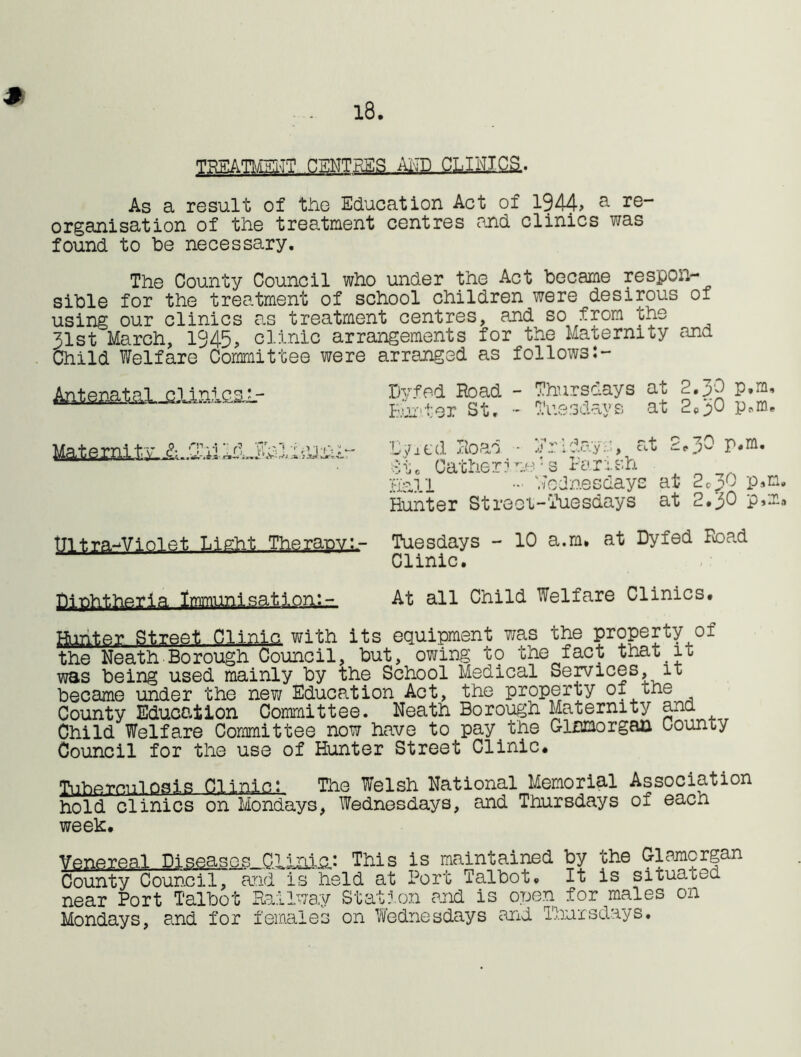 18. TREATMENT CENTRES AND CL I HIGH. As a result of the Education Act of 1944> a re~ organisation of the treatment centres end clinics was found to he necessary. The County Council who under the Act became respon- sible for the treatment of school children were desirous of using our clinics an treatment centres, and so from the 31st March, 1945, clinic arrangements for the Maternity and Child Welfare Committee were arranged as follows:- JnlcaL- Dyfed Hoad - Thursdays at 2, JO p.m. Hunter St. - Tuesdays at 2o0 p.m. E/it'd Hoad - Friday::, act 2*3^ $t0 Catherine-s Parish Hall - Wednesdays at 2©p0 p»m. Hunter Street-'Tuesdays at 2.JO p»m. Ultra-Violet Light Therapy.;- Tuesdays - 10 a.m. at Dyfed Hoad Clinic. Diphtheria Immunisation:- At all Child Welfare Clinics. Hunter Street Clinic with its equipment was the property of the Neath Bo rough Council, but, owing t<? the fact that io was being used mainly by the School Medical Services, it became under the new Education Act, the property of the County Education Committee. Neath Borough Maternity and Child Welfare Committee now have to pay the Glamorgan County Council for the use of Hunter Street Clinic. Tuhprn.nlosis Clinic: The Welsh National Memorial Association hold clinics on Mondays, Wednesdays, and Thursdays of each week. Venereal Diseases Clinic: This is maintained by the Glamorgan County Council, arid is held at Port Talbot. It is situated near Port Talbot Railway Station and is open for males on Mondays, and for females on Wednesdays and Thursdays.