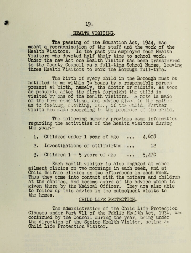 19. The passing of the Education Act, 1944> has meant a reorganisation of the staff and the work of the Health Visitors, In the past you employed four Health Visitors who devoted half their time to school work. Under the new Act one Health Visitor has been transferred to the County Council aa a full-time School Nurse, leaving three Health Visitors to work the Borough full-time. The birth of every child in the Borough must be notified to me within Jo hours by a responsible person present at birth, namely, the doctor or midwife. As soon as possible after the first fortnight the child is visited by one of the health visitors. A note is made of the home conditions, and advice given tr the mo the;, as to feeding, clothing, eta, of the child, further visits are made according ir the progress *>1+' •'•lio 'lV* i I The following summary provides some information regarding the activities of the health visitors during the year:- 1. Children under 1 year of age ... 4>6o8 2. Investigations of stillbirths ... 12 3. Children 1-5 years of age ... 5>470 Each health visitor is also engaged at minor ailment clinics on two mornings in each week, and at Child Welfare clinics on two afternoons in each week. Thus they come into contact with the mothers and children at the centres, and become aware of the advice which is given there by the Medical Officer. They are also able to follow up this advice in the subsequent visits to the homes. CHILD LJFS.PRQ.TS.CmN, The administration of the Child Life Protection Clauses under Part Vll of the Public Health Act, 193^> continued by the Council during the year, being under the direction of the Senior Health Visitor, acting as Child Life Protection Visitor.