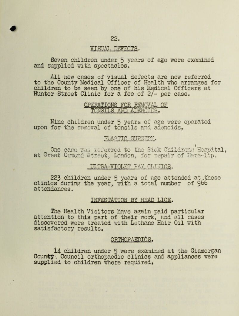 22. VISUAL DEFECTS. # Seven children under 5 years of age were examined and supplied with spectacles. All new cases of visual defects are now referred to the County Medical Officer of Health who arranges for children to he seen hy one of his Medical Officers at Hunter Street Clinic for a fee of 2/- per case. Nine children under 5 years of age were onerated upon for the removal of tonsils and adenoids,, T5T AomTP JiUJt‘iWliili/' One ca.se was referred to the Sick Children-• Hospital, at Oreat Ormond Street, London, for repair of Hare-lip, ULTRA-VIOLET EAY CLINICS. 223 children under 5 years of age attended at these clinics durin? the year, with a total number of Sob attendances. limsmiQK PYjaagoLLicfi. The Health Visitors have again paid particular attention to this part of their work, and all cases discovered were treated with Lethane Hair Oil with satisfactory results, PKfflQ?AEPIfla* i4 children under 5 were examined at the Glamorgan County-. Council orthopaedic clinics and appliances were supplied to children where required*