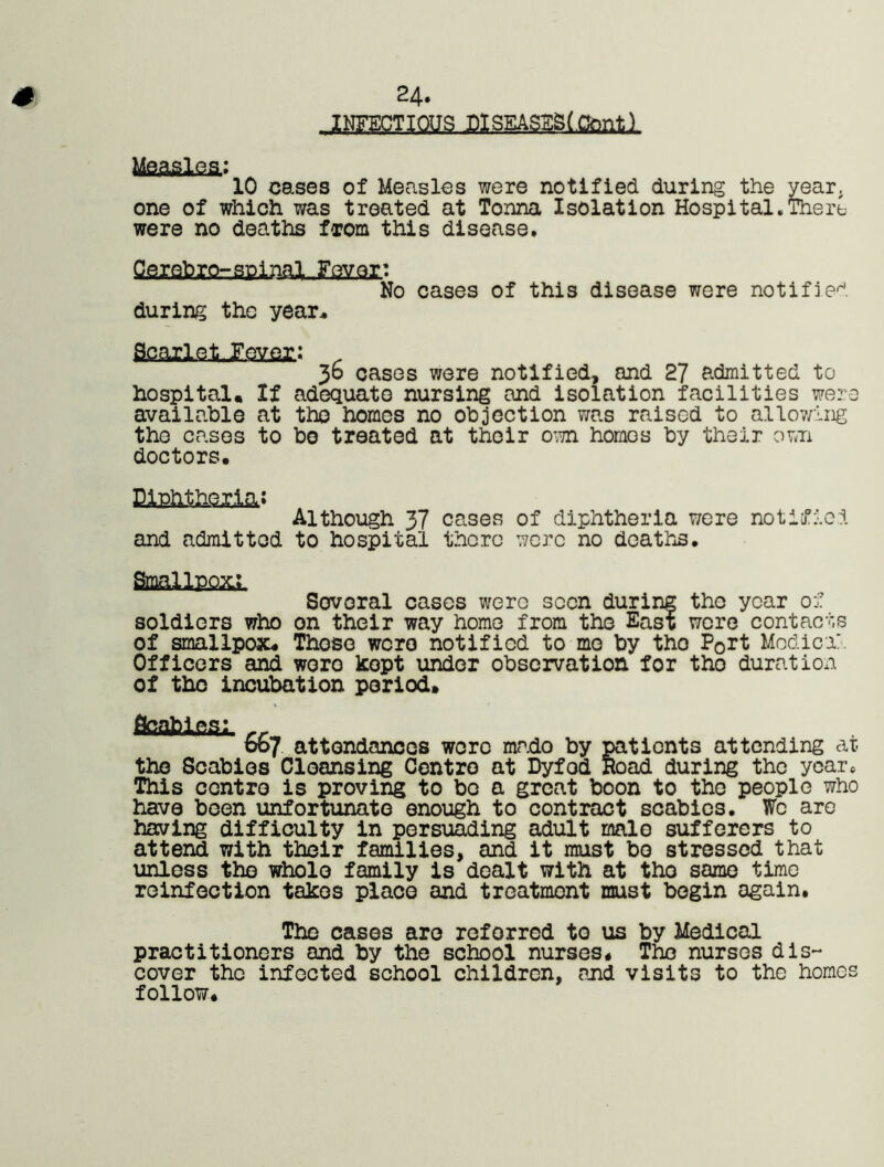 24. INFECTIOUS J31SEASSS(.Cfailtl Measles.: 10 cases of Measles were notified during the year, one of which was treated at Tonna Isolation Hospital.There were no deaths from this disease* gaiQfrrorSPiml-.Fgy.Qr: No cases of this disease were notified during the year* &oaileOev.Qj:: . 30 cases were notified* and 27 admitted to hospital. If adequate nursing and isolation facilities were available at the homes no objection was raised to allov/ing the cases to bo treated at their own homos by their own doctors. ElPhthQjM* Although 37 cases of diphtheria were notified and admitted to hospital there were no deaths* Small p.q&. Several cases were seen during the year of soldiers who on their way home from the East were contacts of smallpox. Those were notified to me by tho Port Modiex Officers and wero kept under observation for tho duration of tho incubation period. Scabies;,, r, 007 attendances were mado by patients attending at. the Scabies Cloansing Centro at Dyfod Road during the year. This contro is proving to bo a great boon to the people who have been unfortunate enough to contract scabies. We are having difficulty in persuading adult malo sufferers to attend with their families, and it must bo stressed that unless the whole family is dealt with at tho same timo reinfection takes place and treatment must begin again. The cases are referred to us by Medical practitioners and by the school nurses, Tho nurses dis- cover tho infected school children, and visits to the homos follow.