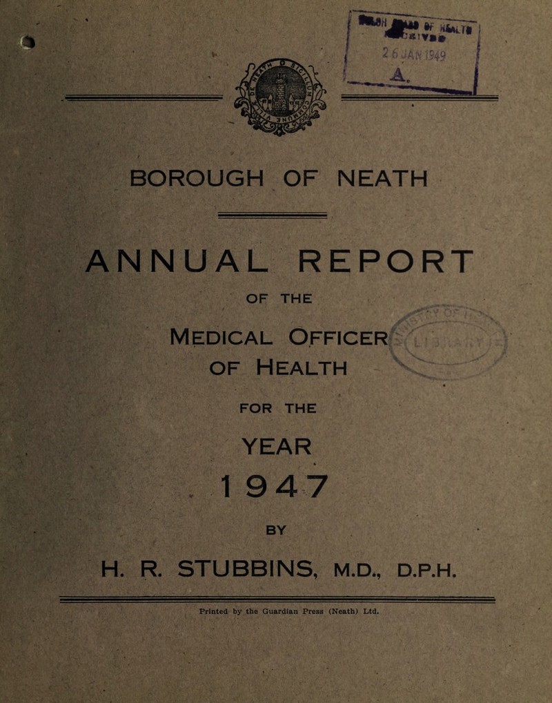 BOROUGH OF NEATH / L, {■ , ANNUAL REPORT OF THE Medical Officer of Health FOR THE YEAR 1 9 4 7 BY H. R. STUBBINS, M.D., D.P.H. Printed by the Guardian Press (Neath) Ltd.